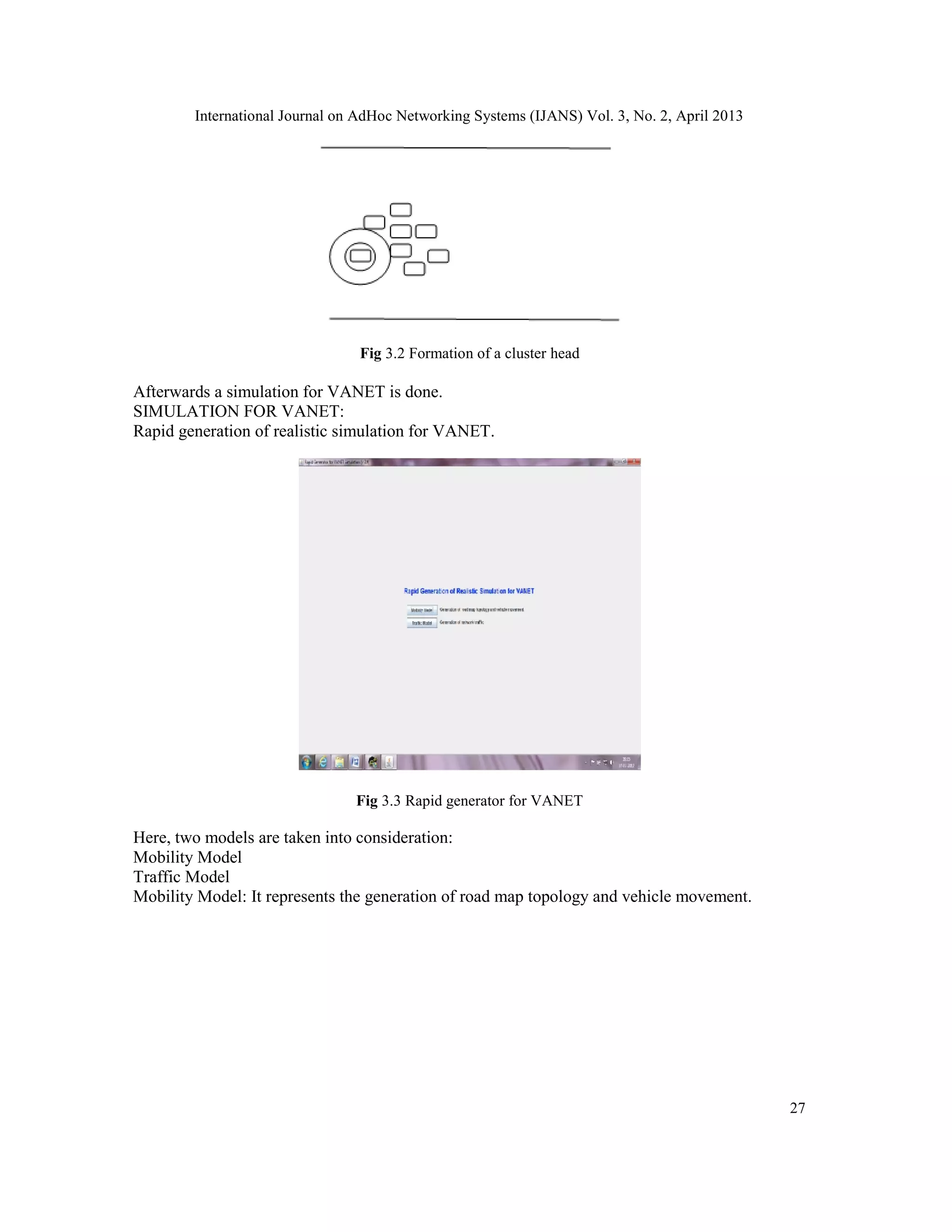 International Journal on AdHoc Networking Systems (IJANS) Vol. 3, No. 2, April 2013
27
Fig 3.2 Formation of a cluster head
Afterwards a simulation for VANET is done.
SIMULATION FOR VANET:
Rapid generation of realistic simulation for VANET.
Fig 3.3 Rapid generator for VANET
Here, two models are taken into consideration:
Mobility Model
Traffic Model
Mobility Model: It represents the generation of road map topology and vehicle movement.
 