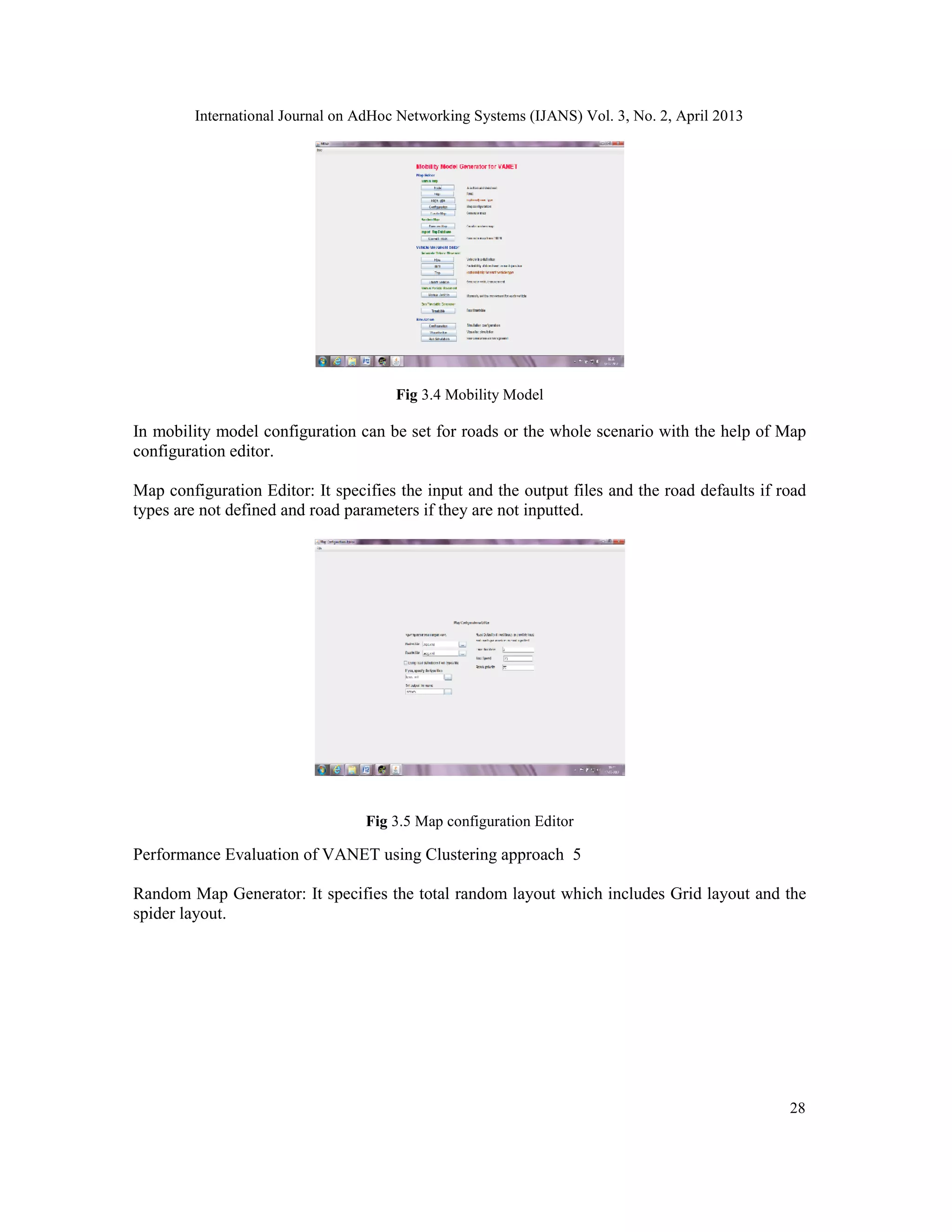 International Journal on AdHoc Networking Systems (IJANS) Vol. 3, No. 2, April 2013
28
Fig 3.4 Mobility Model
In mobility model configuration can be set for roads or the whole scenario with the help of Map
configuration editor.
Map configuration Editor: It specifies the input and the output files and the road defaults if road
types are not defined and road parameters if they are not inputted.
Fig 3.5 Map configuration Editor
Performance Evaluation of VANET using Clustering approach 5
Random Map Generator: It specifies the total random layout which includes Grid layout and the
spider layout.
 