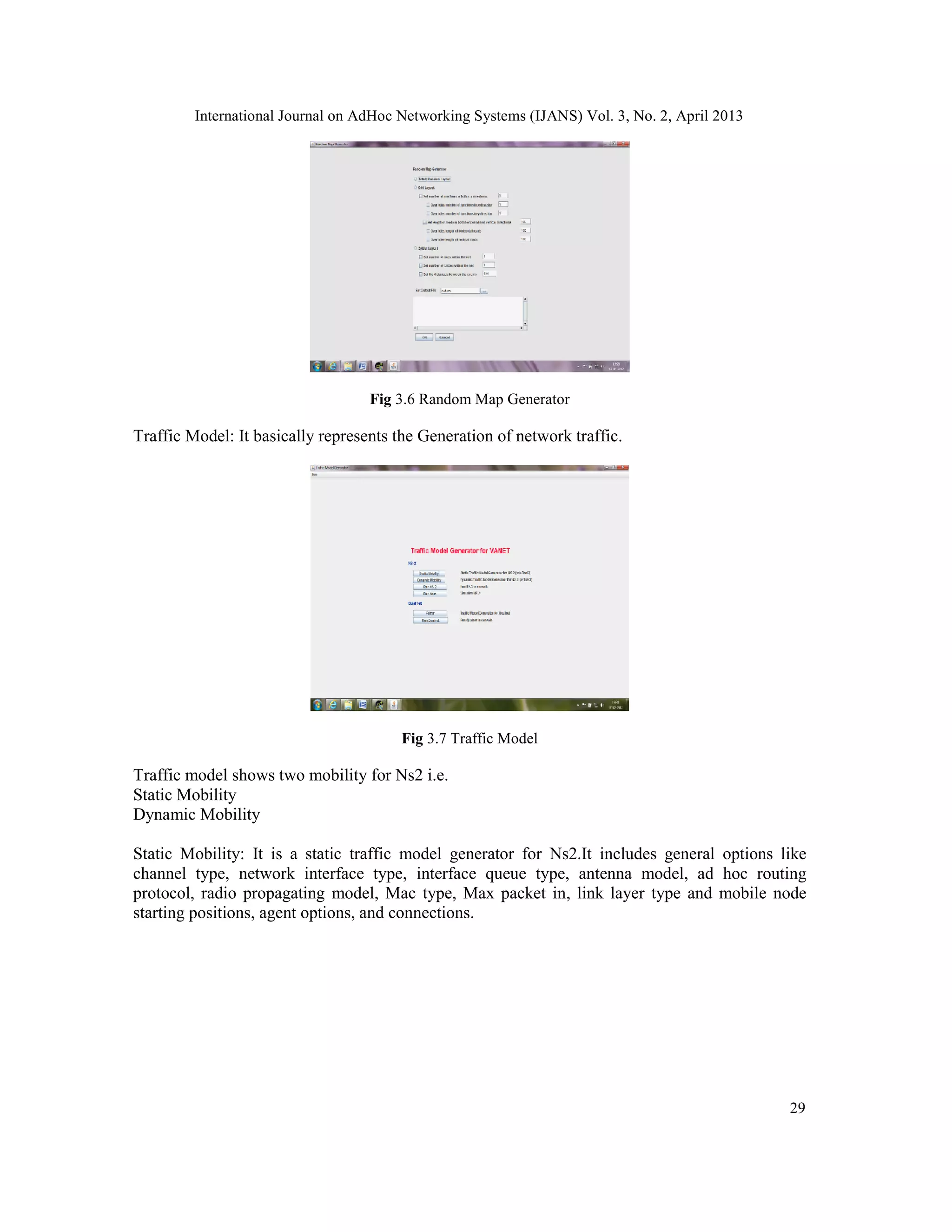 International Journal on AdHoc Networking Systems (IJANS) Vol. 3, No. 2, April 2013
29
Fig 3.6 Random Map Generator
Traffic Model: It basically represents the Generation of network traffic.
Fig 3.7 Traffic Model
Traffic model shows two mobility for Ns2 i.e.
Static Mobility
Dynamic Mobility
Static Mobility: It is a static traffic model generator for Ns2.It includes general options like
channel type, network interface type, interface queue type, antenna model, ad hoc routing
protocol, radio propagating model, Mac type, Max packet in, link layer type and mobile node
starting positions, agent options, and connections.
 