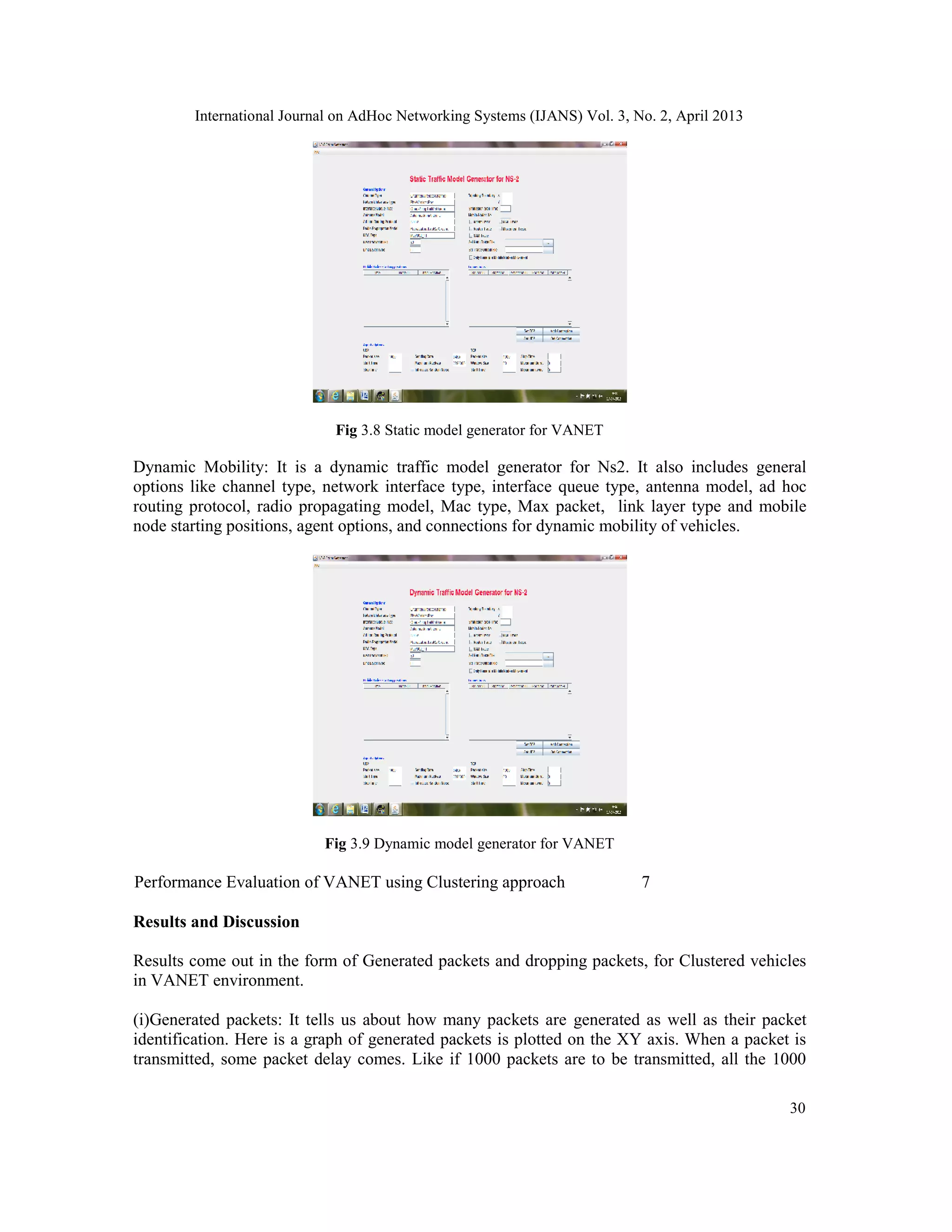 International Journal on AdHoc Networking Systems (IJANS) Vol. 3, No. 2, April 2013
30
Fig 3.8 Static model generator for VANET
Dynamic Mobility: It is a dynamic traffic model generator for Ns2. It also includes general
options like channel type, network interface type, interface queue type, antenna model, ad hoc
routing protocol, radio propagating model, Mac type, Max packet, link layer type and mobile
node starting positions, agent options, and connections for dynamic mobility of vehicles.
Fig 3.9 Dynamic model generator for VANET
Performance Evaluation of VANET using Clustering approach 7
Results and Discussion
Results come out in the form of Generated packets and dropping packets, for Clustered vehicles
in VANET environment.
(i)Generated packets: It tells us about how many packets are generated as well as their packet
identification. Here is a graph of generated packets is plotted on the XY axis. When a packet is
transmitted, some packet delay comes. Like if 1000 packets are to be transmitted, all the 1000
 