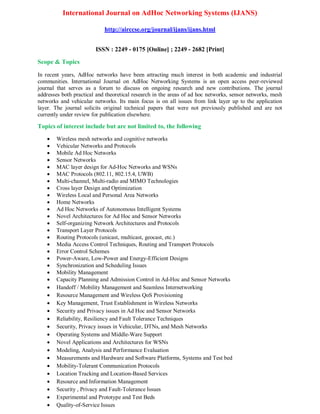 International Journal on AdHoc Networking Systems (IJANS)
http://airccse.org/journal/ijans/ijans.html
ISSN : 2249 - 0175 [Online] ; 2249 - 2682 [Print]
Scope & Topics
In recent years, AdHoc networks have been attracting much interest in both academic and industrial
communities. International Journal on AdHoc Networking Systems is an open access peer-reviewed
journal that serves as a forum to discuss on ongoing research and new contributions. The journal
addresses both practical and theoretical research in the areas of ad hoc networks, sensor networks, mesh
networks and vehicular networks. Its main focus is on all issues from link layer up to the application
layer. The journal solicits original technical papers that were not previously published and are not
currently under review for publication elsewhere.
Topics of interest include but are not limited to, the following
 Wireless mesh networks and cognitive networks
 Vehicular Networks and Protocols
 Mobile Ad Hoc Networks
 Sensor Networks
 MAC layer design for Ad-Hoc Networks and WSNs
 MAC Protocols (802.11, 802.15.4, UWB)
 Multi-channel, Multi-radio and MIMO Technologies
 Cross layer Design and Optimization
 Wireless Local and Personal Area Networks
 Home Networks
 Ad Hoc Networks of Autonomous Intelligent Systems
 Novel Architectures for Ad Hoc and Sensor Networks
 Self-organizing Network Architectures and Protocols
 Transport Layer Protocols
 Routing Protocols (unicast, multicast, geocast, etc.)
 Media Access Control Techniques, Routing and Transport Protocols
 Error Control Schemes
 Power-Aware, Low-Power and Energy-Efficient Designs
 Synchronization and Scheduling Issues
 Mobility Management
 Capacity Planning and Admission Control in Ad-Hoc and Sensor Networks
 Handoff / Mobility Management and Seamless Internetworking
 Resource Management and Wireless QoS Provisioning
 Key Management, Trust Establishment in Wireless Networks
 Security and Privacy issues in Ad Hoc and Sensor Networks
 Reliability, Resiliency and Fault Tolerance Techniques
 Security, Privacy issues in Vehicular, DTNs, and Mesh Networks
 Operating Systems and Middle-Ware Support
 Novel Applications and Architectures for WSNs
 Modeling, Analysis and Performance Evaluation
 Measurements and Hardware and Software Platforms, Systems and Test bed
 Mobility-Tolerant Communication Protocols
 Location Tracking and Location-Based Services
 Resource and Information Management
 Security , Privacy and Fault-Tolerance Issues
 Experimental and Prototype and Test Beds
 Quality-of-Service Issues
 