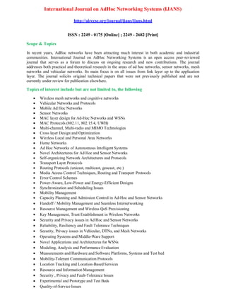 International Journal on AdHoc Networking Systems (IJANS)
http://airccse.org/journal/ijans/ijans.html
ISSN : 2249 - 0175 [Online] ; 2249 - 2682 [Print]
Scope & Topics
In recent years, AdHoc networks have been attracting much interest in both academic and industrial
communities. International Journal on AdHoc Networking Systems is an open access peer-reviewed
journal that serves as a forum to discuss on ongoing research and new contributions. The journal
addresses both practical and theoretical research in the areas of ad hoc networks, sensor networks, mesh
networks and vehicular networks. Its main focus is on all issues from link layer up to the application
layer. The journal solicits original technical papers that were not previously published and are not
currently under review for publication elsewhere.
Topics of interest include but are not limited to, the following
 Wireless mesh networks and cognitive networks
 Vehicular Networks and Protocols
 Mobile Ad Hoc Networks
 Sensor Networks
 MAC layer design for Ad-Hoc Networks and WSNs
 MAC Protocols (802.11, 802.15.4, UWB)
 Multi-channel, Multi-radio and MIMO Technologies
 Cross layer Design and Optimization
 Wireless Local and Personal Area Networks
 Home Networks
 Ad Hoc Networks of Autonomous Intelligent Systems
 Novel Architectures for Ad Hoc and Sensor Networks
 Self-organizing Network Architectures and Protocols
 Transport Layer Protocols
 Routing Protocols (unicast, multicast, geocast, etc.)
 Media Access Control Techniques, Routing and Transport Protocols
 Error Control Schemes
 Power-Aware, Low-Power and Energy-Efficient Designs
 Synchronization and Scheduling Issues
 Mobility Management
 Capacity Planning and Admission Control in Ad-Hoc and Sensor Networks
 Handoff / Mobility Management and Seamless Internetworking
 Resource Management and Wireless QoS Provisioning
 Key Management, Trust Establishment in Wireless Networks
 Security and Privacy issues in Ad Hoc and Sensor Networks
 Reliability, Resiliency and Fault Tolerance Techniques
 Security, Privacy issues in Vehicular, DTNs, and Mesh Networks
 Operating Systems and Middle-Ware Support
 Novel Applications and Architectures for WSNs
 Modeling, Analysis and Performance Evaluation
 Measurements and Hardware and Software Platforms, Systems and Test bed
 Mobility-Tolerant Communication Protocols
 Location Tracking and Location-Based Services
 Resource and Information Management
 Security , Privacy and Fault-Tolerance Issues
 Experimental and Prototype and Test Beds
 Quality-of-Service Issues
 