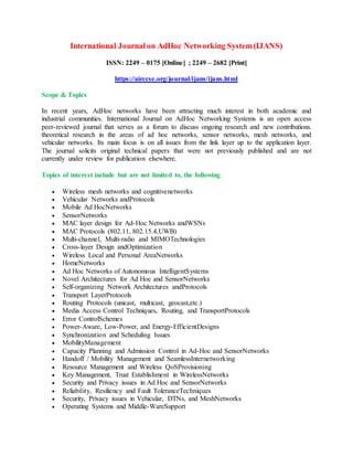 International Journalon AdHoc Networking System(IJANS)
ISSN: 2249 – 0175 [Online] ; 2249 – 2682 [Print]
https://airccse.org/journal/ijans/ijans.html
Scope & Topics
In recent years, AdHoc networks have been attracting much interest in both academic and
industrial communities. International Journal on AdHoc Networking Systems is an open access
peer-reviewed journal that serves as a forum to discuss ongoing research and new contributions.
theoretical research in the areas of ad hoc networks, sensor networks, mesh networks, and
vehicular networks. Its main focus is on all issues from the link layer up to the application layer.
The journal solicits original technical papers that were not previously published and are not
currently under review for publication elsewhere.
Topics of interest include but are not limited to, the following
 Wireless mesh networks and cognitivenetworks
 Vehicular Networks andProtocols
 Mobile Ad HocNetworks
 SensorNetworks
 MAC layer design for Ad-Hoc Networks andWSNs
 MAC Protocols (802.11, 802.15.4,UWB)
 Multi-channel, Multi-radio and MIMOTechnologies
 Cross-layer Design andOptimization
 Wireless Local and Personal AreaNetworks
 HomeNetworks
 Ad Hoc Networks of Autonomous IntelligentSystems
 Novel Architectures for Ad Hoc and SensorNetworks
 Self-organizing Network Architectures andProtocols
 Transport LayerProtocols
 Routing Protocols (unicast, multicast, geocast,etc.)
 Media Access Control Techniques, Routing, and TransportProtocols
 Error ControlSchemes
 Power-Aware, Low-Power, and Energy-EfficientDesigns
 Synchronization and Scheduling Issues
 MobilityManagement
 Capacity Planning and Admission Control in Ad-Hoc and SensorNetworks
 Handoff / Mobility Management and SeamlessInternetworking
 Resource Management and Wireless QoSProvisioning
 Key Management, Trust Establishment in WirelessNetworks
 Security and Privacy issues in Ad Hoc and SensorNetworks
 Reliability, Resiliency and Fault ToleranceTechniques
 Security, Privacy issues in Vehicular, DTNs, and MeshNetworks
 Operating Systems and Middle-WareSupport
 