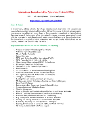 International Journal on AdHoc Networking System (IJANS)
ISSN: 2249 – 0175 [Online] ; 2249 – 2682 [Print]
http://airccse.org/journal/ijans/ijans.html
Scope & Topics
In recent years, AdHoc networks have been attracting much interest in both academic and
industrial communities. International Journal on AdHoc Networking Systems is an open access
peer-reviewed journal that serves as a forum to discuss ongoing research and new contributions.
theoretical research in the areas of ad hoc networks, sensor networks, mesh networks, and
vehicular networks. Its main focus is on all issues from the link layer up to the application layer.
The journal solicits original technical papers that were not previously published and are not
currently under review for publication elsewhere.
Topics of interest include but are not limited to, the following
 Wireless mesh networks and cognitive networks
 Vehicular Networks and Protocols
 Mobile Ad Hoc Networks
 Sensor Networks
 MAC layer design for Ad-Hoc Networks and WSNs
 MAC Protocols (802.11, 802.15.4, UWB)
 Multi-channel, Multi-radio and MIMO Technologies
 Cross-layer Design and Optimization
 Wireless Local and Personal Area Networks
 Home Networks
 Ad Hoc Networks of Autonomous Intelligent Systems
 Novel Architectures for Ad Hoc and Sensor Networks
 Self-organizing Network Architectures and Protocols
 Transport Layer Protocols
 Routing Protocols (unicast, multicast, geocast, etc.)
 Media Access Control Techniques, Routing, and Transport Protocols
 Error Control Schemes
 Power-Aware, Low-Power, and Energy-Efficient Designs
 Synchronization and Scheduling Issues
 Mobility Management
 Capacity Planning and Admission Control in Ad-Hoc and Sensor Networks
 Handoff / Mobility Management and Seamless Internetworking
 Resource Management and Wireless QoS Provisioning
 Key Management, Trust Establishment in Wireless Networks
 Security and Privacy issues in Ad Hoc and Sensor Networks
 Reliability, Resiliency and Fault Tolerance Techniques
 Security, Privacy issues in Vehicular, DTNs, and Mesh Networks
 Operating Systems and Middle-Ware Support
 