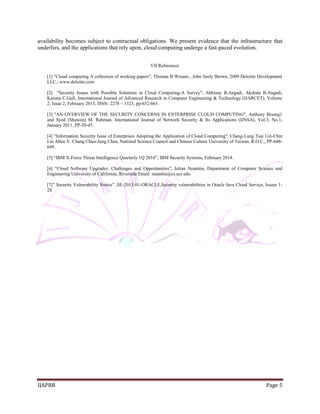IJAPRR Page 5 
availability becomes subject to contractual obligations. We present evidence that the infrastructure that underlies, and the applications that rely upon, cloud computing undergo a fast-paced evolution. 
VII References 
[1] "Cloud computing A collection of working papers", Thomas B Winans , John Seely Brown, 2009 Deloitte Development LLC., www.deloitte.com 
[2] "Security Issues with Possible Solutions in Cloud Computing-A Survey", Abhinay B.Angadi, Akshata B.Angadi, Karuna C.Gull, International Journal of Advanced Research in Computer Engineering & Technology (IJARCET), Volume 2, Issue 2, February 2013, ISSN: 2278 – 1323, pp-652-661. 
[3] "AN OVERVIEW OF THE SECURITY CONCERNS IN ENTERPRISE CLOUD COMPUTING", Anthony Bisong1 and Syed (Shawon) M. Rahman, International Journal of Network Security & Its Applications (IJNSA), Vol.3, No.1, January 2011, PP-30-45. 
[4] "Information Security Issue of Enterprises Adopting the Application of Cloud Computing", Chang-Lung Tsai Uei-Chin Lin Allen Y. Chang Chun-Jung Chen, National Science Council and Chinese Culture University of Taiwan, R.O.C., PP-648- 649. 
[5] “IBM X-Force Threat Intelligence Quarterly 1Q 2014”, IBM Security Systems, February 2014. 
[6] “Cloud Software Upgrades: Challenges and Opportunities”, Iulian Neamtiu, Department of Computer Science and Engineering University of California, Riverside Email: neamtiu@cs.ucr.edu 
[7]” Security Vulnerability Notice” ,SE-2013-01-ORACLE,Security vulnerabilities in Oracle Java Cloud Service, Issues 1- 28. 
