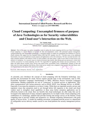 IJAPRR Page 1 
International Journal of Allied Practice, Research and Review 
Website: www.ijaprr.com (ISSN 0000-0000) 
Cloud Computing: Unexampled firmness of purpose 
of Java Technologies as for Security vulnerabilities 
and Cloud user’s Interaction on the Web. 
1 Dr. Tejinder Singh 
Assistant Professor of Computer Science and Deputy Dean IRP, Baba Farid College, 
Bathinda, Email: - tejinder31.singh@gmail.com 
Abstract - Here in this paper, we explore comparative study to analyze the cloud computing with the use of Java Technologies. 
Cloud computing is a natural firmness of purpose for data and computation centers with automated systems management, 
workload balancing, and virtualization technologies. A mounting number of vendors are contribution Java Platform as a Service 
(PaaS) solutions that support the Java Standard Edition (JSE) and JEE standard. Java EE 7 Provides more or less additional 
functionality even you can handle the security purpose and applications on the web community. We have seen that Java EE is the 
major enterprise platform with millions of lines of code available in the data centers, a path to move them to Cloud will be very 
attractive to enterprises. As a security issues on cloud environment data transfer, data sharing and user permission’s which form 
could be accessed on via cloud computing. Java EE 7 be responsible for regarding data transfer and user permissions. In this 
paper, the author discuss security issues, privacy and control issues, accessibility issues, confidentiality, integrity of data and 
many more for cloud computing And discuss, three cloud service models were compared; cloud security risks and threats were 
investigated based on the nature of the cloud service models. 
Keywords: J2EE, Enterprise; Security; Users; Applications 
I. Introduction 
As presently, java introduces the concept of cloud computing with the Enterprise technology. Java 
provides the environment for cloud, Service engines provide logic in the environment, such as XSL 
(Extensible Stylesheet Language) transformation or BPEL (Business Process Execution Language) 
orchestration. Binding components are sort of "connectors" to external services or applications. They 
allow communication with various protocols, such as SOAP, REST, Java Message Service, or ebXML. 
Especially if you mean the enterprise as we know it today. While there are important security, privacy and 
regulatory issues that enterprises need to sort through before full migration to the cloud, and cloud 
vendors need to strengthen cloud capabilities in these areas before enterprise applications can be 
effectively hosted in the cloud, there are benefits that cloud technologies do offer today that can be 
leveraged in the deployment of many enterprise applications [1]. In simple words, Cloud computing is the 
combination of a technology, platform that provides hosting and storage service on the Internet. Cloud 
computing aims to provide scalable and inexpensive on -demand computing infrastructures with good 
quality of service levels. “A model for enabling convenient, on-demand network access to a shared pool 
of configurable service delivery models coexist in one cloud platform the security management process 
[2]. 
 