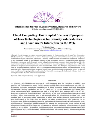 International Journal of Allied Practice, Research and Review
Website: www.ijaprr.com (ISSN 2350-1294)
Cloud Computing: Unexampled firmness of purpose
of Java Technologies as for Security vulnerabilities
and Cloud user’s Interaction on the Web.
1
Dr. Tejinder Singh
Assistant Professor of Computer Science and Deputy Dean IRP, Baba Farid College,
Bathinda, Email: - tejinder31.singh@gmail.com
Abstract - Here in this paper, we explore comparative study to analyze the cloud computing with the use of Java Technologies.
Cloud computing is a natural firmness of purpose for data and computation centers with automated systems management,
workload balancing, and virtualization technologies. A mounting number of vendors are contribution Java Platform as a Service
(PaaS) solutions that support the Java Standard Edition (JSE) and JEE standard. Java EE 7 Provides more or less additional
functionality even you can handle the security purpose and applications on the web community. We have seen that Java EE is the
major enterprise platform with millions of lines of code available in the data centers, a path to move them to Cloud will be very
attractive to enterprises. As a security issues on cloud environment data transfer, data sharing and user permission’s which form
could be accessed on via cloud computing. Java EE 7 be responsible for regarding data transfer and user permissions. In this
paper, the author discuss security issues, privacy and control issues, accessibility issues, confidentiality, integrity of data and
many more for cloud computing And discuss, three cloud service models were compared; cloud security risks and threats were
investigated based on the nature of the cloud service models.
Keywords: J2EE, Enterprise; Security; Users; Applications
I. Introduction
As presently, java introduces the concept of cloud computing with the Enterprise technology. Java
provides the environment for cloud, Service engines provide logic in the environment, such as XSL
(Extensible Stylesheet Language) transformation or BPEL (Business Process Execution Language)
orchestration. Binding components are sort of "connectors" to external services or applications. They
allow communication with various protocols, such as SOAP, REST, Java Message Service, or ebXML.
Especially if you mean the enterprise as we know it today. While there are important security, privacy and
regulatory issues that enterprises need to sort through before full migration to the cloud, and cloud
vendors need to strengthen cloud capabilities in these areas before enterprise applications can be
effectively hosted in the cloud, there are benefits that cloud technologies do offer today that can be
leveraged in the deployment of many enterprise applications [1]. In simple words, Cloud computing is the
combination of a technology, platform that provides hosting and storage service on the Internet. Cloud
computing aims to provide scalable and inexpensive on -demand computing infrastructures with good
quality of service levels. “A model for enabling convenient, on-demand network access to a shared pool
of configurable service delivery models coexist in one cloud platform the security management process
[2].
IJAPRR Page 1
 