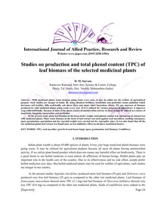 [Type text] Page 33
International Journal of Allied Practice, Research and Review
Website: www.ijaprr.com (ISSN 2350-1294)
Studies on production and total phenol content (TPC) of
leaf biomass of the selected medicinal plants
D. M. Survase
Karmveer Ramraoji Aher Arts, Science & Comm. College,
Deola, Tal. Deola, Dist. Nashik, Maharashtra (India).
damusurvase@gmail.com
Abstract - Wild medicinal plants waste biomass going waste every year, it may be utilize for the welfare of agricultural
purpose. Such studies are meager in India. By using chemical fertilizer, weedicides and pesticides causes pollution which
decreases soil fertility, kills ecofriendly soil micro flora and many other hazardous effects. We are unaware of biomass
produced by wild medicinal plants going waste every year. If it is utilized for various purposes in agriculture, it improves
crop yield ecofriendly. Because of most of the plants consist of antimicrobial activity in them. It may be utilized as a source of
insecticide, fungicide, bactericides and herbicides.
In the present study plant leaf biomass in the form of dry weight, total phenol content was carried out of selected ten
wild medicinal plants. Plant waste biomass in the form of leaf extract was used against seed mycoflora, seedling emergence,
spore germination, sporulation and dry mycelial weight were carried out for Aspergillus niger. It was also found that all the
test medicinal plants leaf extract was found more or less inhibitory effect on all above mentioned factors.
KEY WORDS: TPC; seed mycoflor; growth of seed borne fungi; spore germination; leaf biomass; Cauliflower
I. INTRODUCTION
Indian plant wealth is about 45,000 species of plants. Every year huge medicinal plants biomass were
going waste. It may be utilized for agricultural purpose because all most all plants having antimicrobial
activity. If we utilize plant based product which does not causes any harmful effect on biodiversity. There is
a great boom to use herbal medicine to treat almost all afflictions of human beings. Herbal plants play an
important role in the health care of the country. Due to its effectiveness and no side effect, people prefer
herbal medicines now days. But herbal medicinal plants may be used for welfare of agriculture, such studies
are meager in our country.
In the present studies Sapindus laurifolius produced more leaf biomass (39 gm) and Helicteres isora
produced very less leaf biomass (25 gm) as compared to the other test medicinal plants. Leaf biomass of
Semecarpus anacardium showed more TPC (2.1 mg) and leaf biomass of Dioscorea bulbifera showed very
less TPC (0.8 mg) as compared to the other test medicinal plants. Seeds of cauliflower were soaked in the
 