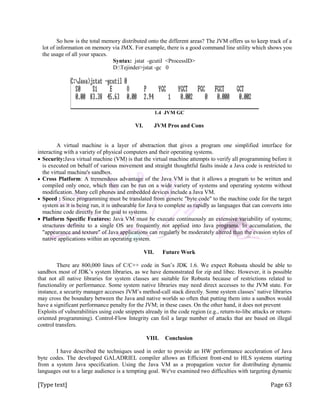 [Type text] Page 63
So how is the total memory distributed onto the different areas? The JVM offers us to keep track of a
lot of information on memory via JMX. For example, there is a good command line utility which shows you
the usage of all your spaces.
Syntax: jstat -gcutil <ProcessID>
D:Tejinder>jstat -gc 0
1.4 JVM GC
VI. JVM Pros and Cons
A virtual machine is a layer of abstraction that gives a program one simplified interface for
interacting with a variety of physical computers and their operating systems.
 Security:Java virtual machine (VM) is that the virtual machine attempts to verify all programming before it
is executed on behalf of various movement and straight thoughtful faults inside a Java code is restricted to
the virtual machine's sandbox.
 Cross Platform: A tremendous advantage of the Java VM is that it allows a program to be written and
compiled only once, which then can be run on a wide variety of systems and operating systems without
modification. Many cell phones and embedded devices include a Java VM.
 Speed : Since programming must be translated from generic "byte code" to the machine code for the target
system as it is being run, it is unbearable for Java to complete as rapidly as languages that can converts into
machine code directly for the goal to systems.
 Platform Specific Features: Java VM must be execute continuously an extensive variability of systems;
structures definite to a single OS are frequently not applied into Java programs. In accumulation, the
"appearance and texture" of Java applications can regularly be moderately altered than the evasion styles of
native applications within an operating system.
VII. Future Work
There are 800,000 lines of C/C++ code in Sun’s JDK 1.6. We expect Robusta should be able to
sandbox most of JDK’s system libraries, as we have demonstrated for zip and libec. However, it is possible
that not all native libraries for system classes are suitable for Robusta because of restrictions related to
functionality or performance. Some system native libraries may need direct accesses to the JVM state. For
instance, a security manager accesses JVM’s method-call stack directly. Some system classes’ native libraries
may cross the boundary between the Java and native worlds so often that putting them into a sandbox would
have a significant performance penalty for the JVM; in these cases. On the other hand, it does not prevent
Exploits of vulnerabilities using code snippets already in the code region (e.g., return-to-libc attacks or return-
oriented programming). Control-Flow Integrity can foil a large number of attacks that are based on illegal
control transfers.
VIII. Conclusion
I have described the techniques used in order to provide an HW performance acceleration of Java
byte codes. The developed GALADRIEL compiler allows an Efficient front-end to HLS systems starting
from a system Java specification. Using the Java VM as a propagation vector for distributing dynamic
languages out to a large audience is a tempting goal. We've examined two difficulties with targeting dynamic
 