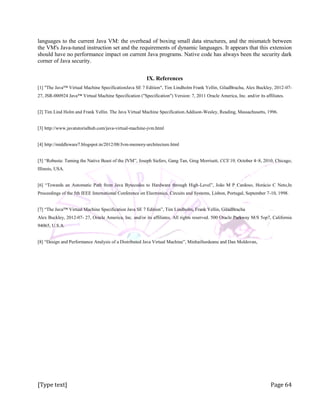 [Type text] Page 64
languages to the current Java VM: the overhead of boxing small data structures, and the mismatch between
the VM's Java-tuned instruction set and the requirements of dynamic languages. It appears that this extension
should have no performance impact on current Java programs. Native code has always been the security dark
corner of Java security.
IX. References
[1] "The Java™ Virtual Machine SpecificationJava SE 7 Edition", Tim Lindholm Frank Yellin, GiladBracha, Alex Buckley, 2012-07-
27, JSR-000924 Java™ Virtual Machine Specification ("Specification") Version: 7, 2011 Oracle America, Inc. and/or its affiliates.
[2] Tim Lind Holm and Frank Yellin. The Java Virtual Machine Specification.Addison-Wesley, Reading, Massachusetts, 1996.
[3] http://www.javatutorialhub.com/java-virtual-machine-jvm.html
[4] http://middleware7.blogspot.in/2012/08/Jvm-memory-architecture.html
[5] “Robusta: Taming the Native Beast of the JVM”, Joseph Siefers, Gang Tan, Greg Morrisett, CCS’10, October 4–8, 2010, Chicago,
Illinois, USA.
[6] “Towards an Automatic Path from Java Bytecodes to Hardware through High-Level”, João M P Cardoso, Horácio C Neto,In
Proceedings of the 5th IEEE International Conference on Electronics, Circuits and Systems, Lisbon, Portugal, September 7-10, 1998.
[7] “The Java™ Virtual Machine Specification Java SE 7 Edition”, Tim Lindholm, Frank Yellin, GiladBracha
Alex Buckley, 2012-07- 27, Oracle America, Inc. and/or its affiliates. All rights reserved. 500 Oracle Parkway M/S 5op7, California
94065, U.S.A.
[8] “Design and Performance Analysis of a Distributed Java Virtual Machine”, MinhaiSurdeanu and Dan Moldovan,
 