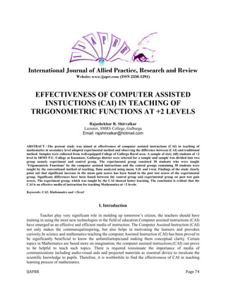 IJAPRR Page 74
International Journal of Allied Practice, Research and Review
Website: www.ijaprr.com (ISSN 2350-1294)
EFFECTIVENESS OF COMPUTER ASSISTED
INSTUCTIONS (CAI) IN TEACHING OF
TRIGONOMETRIC FUNCTIONS AT +2 LEVELS
Rajashekhar R. Shirvalkar
Lecturer, SMRS College, Gulbarga
Email: rajshirvalkar@hotmail.com
ABSTRACT -The present study was aimed at effectiveness of computer assisted instructions (CAI) in teaching of
mathematics at secondary level adopted experimental method and observing the difference between (CAI) and traditional
method. Samples were collected from well-equipped College of Gulbrga Rural area. A sample of sixty (60) students of +2
level in SRMS P.U. College at Kusunoor, Gulbarga district were selected for a sample and sample was divided into two
group namely experiment and control group. The experimental group consisted 30 students who were taught
‘Trigonometric Functions’ by the computer assisted instructions and the control groups containing 30 students were
taught by the conventional method of teaching. Data analyzed using mean, S.D. and t-test. Findings of the study clearly
point out that significant increase in the mean gain scores has been found in the post test scores of the experimental
group. Significant differences have been found between the control group and experimental group on post test gain
scores. The experiment group, which was taught by the CAI showed better learning. The conclusion is evident that the
CAI is an effective media of instruction for teaching Mathematics at +2 levels.
Keywords: CAI; Mathematics and +2level
I. Introduction
Teacher play very significant role in molding up tomorrow‟s citizen, the teachers should have
training in using the most new technologies in the field of education.Computer assisted instructions (CAI)
have emerged as an effective and efficient media of instruction. The Computer Assisted Instruction (CAI)
not only makes the communiquéinspiring, but also helps in motivating the learners and provokes
curiosity.In science and mathematics teaching the computer Assisted Instruction (CAI) has been proved to
be significantly beneficial to know the unfamiliartopicsand making them conceptual clarity. Certain
topics in Mathematics are based more on imagination; the computer assisted instructions.(CAI) can prove
to be helpful to teach such topics. There is required toinsinuate the importance of media of
communications including audio-visual aids and projected materials as essential device to inculcate the
scientific knowledge to pupils. Therefore, it is worthwhile to find the effectiveness of CAI in teaching
learning process of mathematics.
 