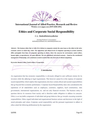 IJAPRR Page 85
International Journal of Allied Practice, Research and Review
Website: www.ijaprr.com (ISSN 2350-1294)
Ethics and Corporate Social Responsibility
C.A. ShaileshDattatrayaBorkar
Assistant Professor in Accountancy
shellsnbd@rediffmail.com, shellsnbd@hotmail.com
Abstract - The business ethics that we talk of in relation to companies contain the same issues as the ethics in the socio-
economic context to which they relate. The aspirations and ethical levels of companies operating in certain countries
differ principally from those of companies operating in others, where the concerns for environment, social welfare,
human rights, co-operation,etc. are quite different. The new globalized, networked economy - based on the coordinated
management of knowledge, sets evolutionary trends in motion that raise the levels of ethical compulsions.
Keywords: Business ethics; Social welfare; Co-operation.
_______________________________________________________________________________________
I. Introduction
An organization that has economic responsibility is obviously obliged to earn sufficient returns for its
investors while the adhering to legal requirements. This however cannot be at the expense of corporate
social responsibility which implies that organizations also have certain ethical and societal responsibilities
that go beyond their economic performance. Corporate Social Responsibility takes into consideration the
aspirations of all stakeholders such as employees, customers, suppliers, local communities, state
governments, international organizations, etc. and not only financial investors. The business entity in
question derives its resources from society and is therefore under obligation to address its concerns.
Ethics is an inevitable component of individual and group behavior that go towards executing economic
responsibilities. Ethics regard individual and organizational business actions and decisions in the light of
moral principles and values. Corporate social responsibility and the pursuant requirement to adhere to
ethics entail the following deliberations by the organization–
 