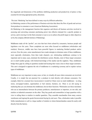 IJAPRR Page 93
the magnitude and dimensions of the problems inhibiting production and productivity of pulses is thus
essential for devising appropriate policy directions.
The term „Marketing‟ has been defined in many ways by different authorities.
(a) Marketing consists of the performance of business activities that direct the flow of goods and services
from producer to consumer or user (American Marketing Association).
(b) Marketing is the management function that organizes and directs all business activities involved in
assessing and converting consumer purchasing power into effective demand for a specific product or
service, and in moving it to the final consumer or user so as to achieve the profit target or other objectives
set by the company (British Institute of Marketing).
Middlemen make all the “profits”, are cries that have been echoed by consumers, business people and
legislators over the years. These complaints are most often focused on middlemen (wholesalers and
retailers). However, middle men have been powerful figures in marketing finished products and/or
services. Over the years, some manufacturers have made attempts to eliminate some of these middlemen,
most especially wholesalers, from their trade channels; yet, wholesaling middlemen continue to be
important and in many cases, dominate the distribution system. Besides, most of these target consumers
are in small number groups, with limited knowledge of the market and the suppliers. Thus, middlemen
bridge these gaps by selling in quantities needed and locating their wares close to these target customers.
This unit is designed to appraise the role of middlemen in a marketing economy and to explain various
types of middlemen.
Middlemen are very important in many cases, in fact, in virtually all cases where consumers are involved.
Usually, it is simple but not practical for a producer to deal directly with ultimate consumers. For
example, think for a moment how inconvenient it would be if there were no retail middlemen – no drug
stores, newspaper/vendors, supermarkets or fuel stations, hawkers, etc .There is an old saying in
marketing that you can eliminate the middlemen, but not their functions. Wholesalers are those merchants
who act as intermediaries between the primary producers, manufacturers or importers, on one side, and
retailers or industrial consumers on the other. They buy goods and commodities in large quantities with a
view to selling them to retailers in smaller quantities. They assemble merchandise from many sources
warehouses and regroup the goods forconvenient buying by end users. Thus, wholesalers make it possible
forthe manufacturers to sell to a large number of retailers to whom themerchandise cannot be easily sold
directly from the factory.
 