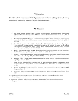 IJAPRR Page 96
V. Conclusion
The 100% dall mill owners are completely dependent upon the brokers to sell the production. Even they
were not ready toappoint any marketing executers to sell their products.
VI. References
1. Sohel Ahmad; Roger G. Schroeder (2003). The Impact of Human Resource Management Practices on Operational
Performance: Recognizing Country and Mill Differences. Journal of Operations Management. Vol. 21, No. 1, 2003. P.
19-43.
2. Michael J. Ashworth (2006). Preserving Knowledge Legacies: Workforce Aging, Turnover and Human Resource
Issues in the US Electric Power Mill. International Journal of Human Resource Management. Vol. 17, No. 9, 2006. P.
1659-1688.
3. Mark Wahrenburg; Andreas Hackethal; Lars Friedrich; Tom Gellrich (2006). Strategic Decisions Regarding the
Vertical Integration of Human Resource Organizations: Evidence for an Integrated HR Model for the Financial
Services and Non-financial Services Mill in Germany, Austria and Switzerland. International Journal of Human
Resource Management. Vol. 17, No. 10, 2006. 1726-1771.
4. Deepak K. Datta; James P. Guthrie; Patrick M. Wright (2005). Human Resource Management and Labor Productivity:
Does Mill Matter? Academy of Management Journal. Vol. 48, No. 1, 2005. 135-145.
5. Haslinda, A. (2009). Disposition of human resource development structure in manufacturing firms in Malaysia, Journal
of Social Sciences Vol. 5 No 1: pp 52-59, ISSN 1549-3652 © 2009 Science Publications
6. Hendry, C. (1991). Corporate strategy and training.inStevens, J. Mackay, R. (Eds), Training and Competitivenes.
Kogan Page, London, pp. 79-110.
7. Pini, P., and G. D. Santangelo (2005): “Innovation types and labour organizational practices: a comparison of foreign
and domestic firms in the Reggio Emilia industrial districts,” Economics of Innovation and New Technology,14(4),
251–276.
8. Souitaris, V. (2002). Firm-specific competencies determining technological innovation: A survey in Greece. R&D
Management, 32, 61-77.
9. Strohmeier, S. (2007). Research in e-HRM: Review and Implications, Human Resource Management Review, 17 (1),
19-37.
10. Kotler, Philip (1987). Marketing Management: Analysis, Planning andControl. New Delhi: Prentice-Hall of India
Private Limited.
11. Armstrong, G. & Kotler, P. (1994). Principles ofMarketing. 6th Edition.New Jersey: Paramount Communications
Company.
 