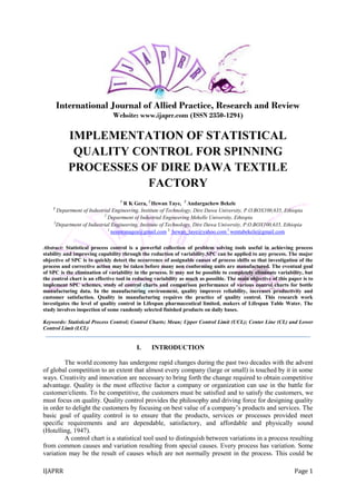 IJAPRR Page 1
International Journal of Allied Practice, Research and Review
Website: www.ijaprr.com (ISSN 2350-1294)
IMPLEMENTATION OF STATISTICAL
QUALITY CONTROL FOR SPINNING
PROCESSES OF DIRE DAWA TEXTILE
FACTORY
1
R K Gera, 2
Hewan Taye, 3
Andargachew Bekele
1
Department of Industrial Engineering, Institute of Technology, Dire Dawa University, P.O.BOX100,635, Ethiopia
2
Department of Industrial Engineering Mekelle University, Ethiopia
3
Department of Industrial Engineering, Institute of Technology, Dire Dawa University, P.O.BOX100,635, Ethiopia
1
neemranagea@gmail.com 2
hewan_taye@yahoo.com 3
wentabekele@gmail.com
Abstract: Statistical process control is a powerful collection of problem solving tools useful in achieving process
stability and improving capability through the reduction of variability.SPC can be applied to any process. The major
objective of SPC is to quickly detect the occurrence of assignable causes of process shifts so that investigation of the
process and corrective action may be taken before many non conforming units are manufactured. The eventual goal
of SPC is the elimination of variability in the process. It may not be possible to completely eliminate variability, but
the control chart is an effective tool in reducing variability as much as possible. The main objective of this paper is to
implement SPC schemes, study of control charts and comparison performance of various control charts for bottle
manufacturing data. In the manufacturing environment, quality improves reliability, increases productivity and
customer satisfaction. Quality in manufacturing requires the practice of quality control. This research work
investigates the level of quality control in Lifespan pharmaceutical limited, makers of Lifespan Table Water. The
study involves inspection of some randomly selected finished products on daily bases.
Keywords: Statistical Process Control; Control Charts; Mean; Upper Control Limit (UCL); Center Line (CL) and Lower
Control Limit (LCL)
I. INTRODUCTION
The world economy has undergone rapid changes during the past two decades with the advent
of global competition to an extent that almost every company (large or small) is touched by it in some
ways. Creativity and innovation are necessary to bring forth the change required to obtain competitive
advantage. Quality is the most effective factor a company or organization can use in the battle for
customer/clients. To be competitive, the customers must be satisfied and to satisfy the customers, we
must focus on quality. Quality control provides the philosophy and driving force for designing quality
in order to delight the customers by focusing on best value of a company’s products and services. The
basic goal of quality control is to ensure that the products, services or processes provided meet
specific requirements and are dependable, satisfactory, and affordable and physically sound
(Hotelling, 1947).
A control chart is a statistical tool used to distinguish between variations in a process resulting
from common causes and variation resulting from special causes. Every process has variation. Some
variation may be the result of causes which are not normally present in the process. This could be
 