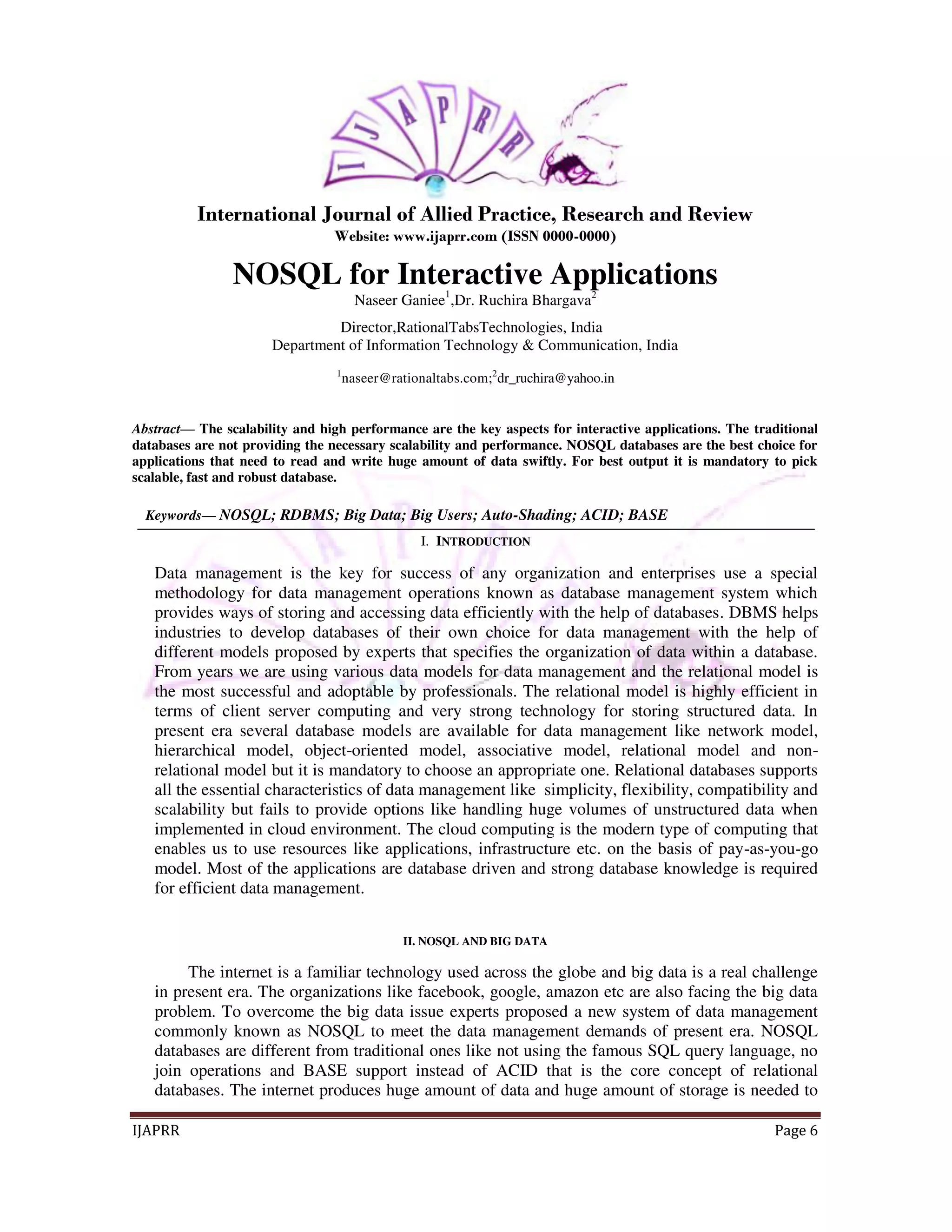 International Journal of Allied Practice, Research and Review 
Website: www.ijaprr.com (ISSN 0000-0000) 
NOSQL for Interactive Applications 
Naseer Ganiee1,Dr. Ruchira Bhargava2 
Director,RationalTabsTechnologies, India 
Department of Information Technology & Communication, India 
1naseer@rationaltabs.com;2dr_ruchira@yahoo.in 
Abstract— The scalability and high performance are the key aspects for interactive applications. The traditional 
databases are not providing the necessary scalability and performance. NOSQL databases are the best choice for 
applications that need to read and write huge amount of data swiftly. For best output it is mandatory to pick 
scalable, fast and robust database. 
Keywords— NOSQL; RDBMS; Big Data; Big Users; Auto-Shading; ACID; BASE 
I. INTRODUCTION 
Data management is the key for success of any organization and enterprises use a special 
methodology for data management operations known as database management system which 
provides ways of storing and accessing data efficiently with the help of databases. DBMS helps 
industries to develop databases of their own choice for data management with the help of 
different models proposed by experts that specifies the organization of data within a database. 
From years we are using various data models for data management and the relational model is 
the most successful and adoptable by professionals. The relational model is highly efficient in 
terms of client server computing and very strong technology for storing structured data. In 
present era several database models are available for data management like network model, 
hierarchical model, object-oriented model, associative model, relational model and non-relational 
model but it is mandatory to choose an appropriate one. Relational databases supports 
all the essential characteristics of data management like simplicity, flexibility, compatibility and 
scalability but fails to provide options like handling huge volumes of unstructured data when 
implemented in cloud environment. The cloud computing is the modern type of computing that 
enables us to use resources like applications, infrastructure etc. on the basis of pay-as-you-go 
model. Most of the applications are database driven and strong database knowledge is required 
for efficient data management. 
II. NOSQL AND BIG DATA 
The internet is a familiar technology used across the globe and big data is a real challenge 
in present era. The organizations like facebook, google, amazon etc are also facing the big data 
problem. To overcome the big data issue experts proposed a new system of data management 
commonly known as NOSQL to meet the data management demands of present era. NOSQL 
databases are different from traditional ones like not using the famous SQL query language, no 
join operations and BASE support instead of ACID that is the core concept of relational 
databases. The internet produces huge amount of data and huge amount of storage is needed to 
IJAPRR Page 6 
 