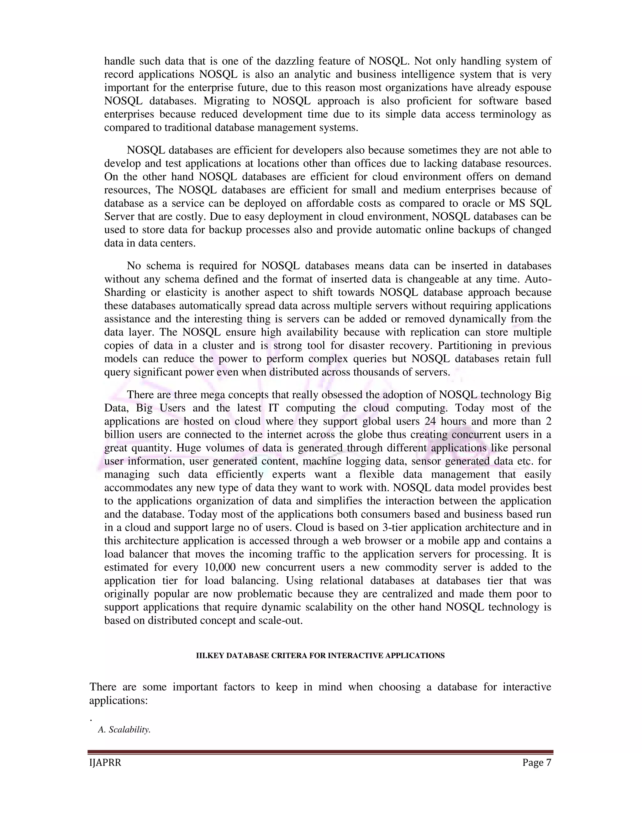 handle such data that is one of the dazzling feature of NOSQL. Not only handling system of 
record applications NOSQL is also an analytic and business intelligence system that is very 
important for the enterprise future, due to this reason most organizations have already espouse 
NOSQL databases. Migrating to NOSQL approach is also proficient for software based 
enterprises because reduced development time due to its simple data access terminology as 
compared to traditional database management systems. 
NOSQL databases are efficient for developers also because sometimes they are not able to 
develop and test applications at locations other than offices due to lacking database resources. 
On the other hand NOSQL databases are efficient for cloud environment offers on demand 
resources, The NOSQL databases are efficient for small and medium enterprises because of 
database as a service can be deployed on affordable costs as compared to oracle or MS SQL 
Server that are costly. Due to easy deployment in cloud environment, NOSQL databases can be 
used to store data for backup processes also and provide automatic online backups of changed 
data in data centers. 
No schema is required for NOSQL databases means data can be inserted in databases 
without any schema defined and the format of inserted data is changeable at any time. Auto- 
Sharding or elasticity is another aspect to shift towards NOSQL database approach because 
these databases automatically spread data across multiple servers without requiring applications 
assistance and the interesting thing is servers can be added or removed dynamically from the 
data layer. The NOSQL ensure high availability because with replication can store multiple 
copies of data in a cluster and is strong tool for disaster recovery. Partitioning in previous 
models can reduce the power to perform complex queries but NOSQL databases retain full 
query significant power even when distributed across thousands of servers. 
There are three mega concepts that really obsessed the adoption of NOSQL technology Big 
Data, Big Users and the latest IT computing the cloud computing. Today most of the 
applications are hosted on cloud where they support global users 24 hours and more than 2 
billion users are connected to the internet across the globe thus creating concurrent users in a 
great quantity. Huge volumes of data is generated through different applications like personal 
user information, user generated content, machine logging data, sensor generated data etc. for 
managing such data efficiently experts want a flexible data management that easily 
accommodates any new type of data they want to work with. NOSQL data model provides best 
to the applications organization of data and simplifies the interaction between the application 
and the database. Today most of the applications both consumers based and business based run 
in a cloud and support large no of users. Cloud is based on 3-tier application architecture and in 
this architecture application is accessed through a web browser or a mobile app and contains a 
load balancer that moves the incoming traffic to the application servers for processing. It is 
estimated for every 10,000 new concurrent users a new commodity server is added to the 
application tier for load balancing. Using relational databases at databases tier that was 
originally popular are now problematic because they are centralized and made them poor to 
support applications that require dynamic scalability on the other hand NOSQL technology is 
based on distributed concept and scale-out. 
III.KEY DATABASE CRITERA FOR INTERACTIVE APPLICATIONS 
There are some important factors to keep in mind when choosing a database for interactive 
applications: 
. 
A. Scalability. 
IJAPRR Page 7 
 