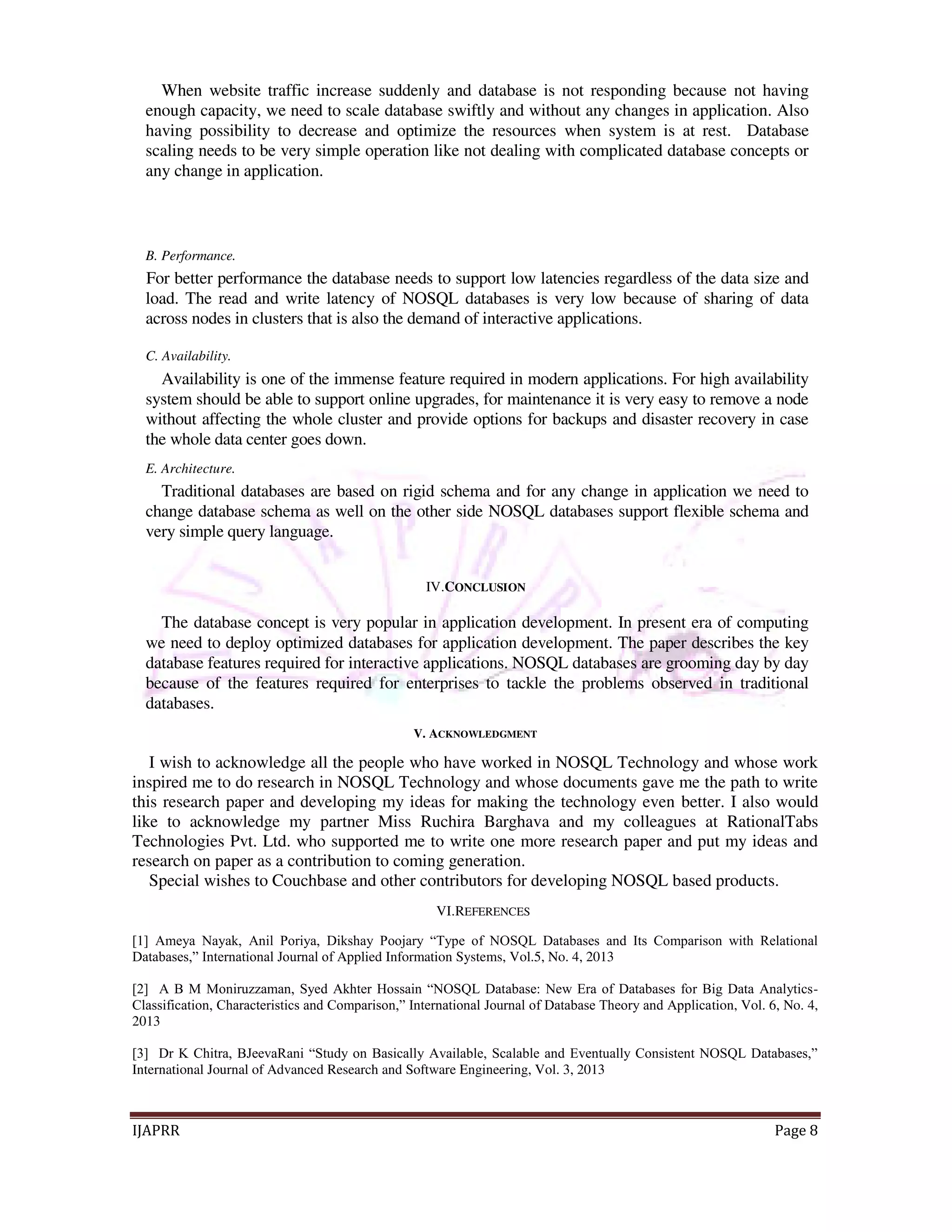 When website traffic increase suddenly and database is not responding because not having 
enough capacity, we need to scale database swiftly and without any changes in application. Also 
having possibility to decrease and optimize the resources when system is at rest. Database 
scaling needs to be very simple operation like not dealing with complicated database concepts or 
any change in application. 
B. Performance. 
For better performance the database needs to support low latencies regardless of the data size and 
load. The read and write latency of NOSQL databases is very low because of sharing of data 
across nodes in clusters that is also the demand of interactive applications. 
C. Availability. 
Availability is one of the immense feature required in modern applications. For high availability 
system should be able to support online upgrades, for maintenance it is very easy to remove a node 
without affecting the whole cluster and provide options for backups and disaster recovery in case 
the whole data center goes down. 
E. Architecture. 
Traditional databases are based on rigid schema and for any change in application we need to 
change database schema as well on the other side NOSQL databases support flexible schema and 
very simple query language. 
IV.CONCLUSION 
The database concept is very popular in application development. In present era of computing 
we need to deploy optimized databases for application development. The paper describes the key 
database features required for interactive applications. NOSQL databases are grooming day by day 
because of the features required for enterprises to tackle the problems observed in traditional 
databases. 
V. ACKNOWLEDGMENT 
I wish to acknowledge all the people who have worked in NOSQL Technology and whose work 
inspired me to do research in NOSQL Technology and whose documents gave me the path to write 
this research paper and developing my ideas for making the technology even better. I also would 
like to acknowledge my partner Miss Ruchira Barghava and my colleagues at RationalTabs 
Technologies Pvt. Ltd. who supported me to write one more research paper and put my ideas and 
research on paper as a contribution to coming generation. 
Special wishes to Couchbase and other contributors for developing NOSQL based products. 
VI.REFERENCES 
[1] Ameya Nayak, Anil Poriya, Dikshay Poojary “Type of NOSQL Databases and Its Comparison with Relational 
Databases,” International Journal of Applied Information Systems, Vol.5, No. 4, 2013 
[2] A B M Moniruzzaman, Syed Akhter Hossain “NOSQL Database: New Era of Databases for Big Data Analytics- 
Classification, Characteristics and Comparison,” International Journal of Database Theory and Application, Vol. 6, No. 4, 
2013 
[3] Dr K Chitra, BJeevaRani “Study on Basically Available, Scalable and Eventually Consistent NOSQL Databases,” 
International Journal of Advanced Research and Software Engineering, Vol. 3, 2013 
IJAPRR Page 8 
 