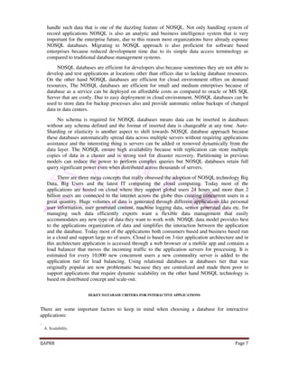 handle such data that is one of the dazzling feature of NOSQL. Not only handling system of 
record applications NOSQL is also an analytic and business intelligence system that is very 
important for the enterprise future, due to this reason most organizations have already espouse 
NOSQL databases. Migrating to NOSQL approach is also proficient for software based 
enterprises because reduced development time due to its simple data access terminology as 
compared to traditional database management systems. 
NOSQL databases are efficient for developers also because sometimes they are not able to 
develop and test applications at locations other than offices due to lacking database resources. 
On the other hand NOSQL databases are efficient for cloud environment offers on demand 
resources, The NOSQL databases are efficient for small and medium enterprises because of 
database as a service can be deployed on affordable costs as compared to oracle or MS SQL 
Server that are costly. Due to easy deployment in cloud environment, NOSQL databases can be 
used to store data for backup processes also and provide automatic online backups of changed 
data in data centers. 
No schema is required for NOSQL databases means data can be inserted in databases 
without any schema defined and the format of inserted data is changeable at any time. Auto- 
Sharding or elasticity is another aspect to shift towards NOSQL database approach because 
these databases automatically spread data across multiple servers without requiring applications 
assistance and the interesting thing is servers can be added or removed dynamically from the 
data layer. The NOSQL ensure high availability because with replication can store multiple 
copies of data in a cluster and is strong tool for disaster recovery. Partitioning in previous 
models can reduce the power to perform complex queries but NOSQL databases retain full 
query significant power even when distributed across thousands of servers. 
There are three mega concepts that really obsessed the adoption of NOSQL technology Big 
Data, Big Users and the latest IT computing the cloud computing. Today most of the 
applications are hosted on cloud where they support global users 24 hours and more than 2 
billion users are connected to the internet across the globe thus creating concurrent users in a 
great quantity. Huge volumes of data is generated through different applications like personal 
user information, user generated content, machine logging data, sensor generated data etc. for 
managing such data efficiently experts want a flexible data management that easily 
accommodates any new type of data they want to work with. NOSQL data model provides best 
to the applications organization of data and simplifies the interaction between the application 
and the database. Today most of the applications both consumers based and business based run 
in a cloud and support large no of users. Cloud is based on 3-tier application architecture and in 
this architecture application is accessed through a web browser or a mobile app and contains a 
load balancer that moves the incoming traffic to the application servers for processing. It is 
estimated for every 10,000 new concurrent users a new commodity server is added to the 
application tier for load balancing. Using relational databases at databases tier that was 
originally popular are now problematic because they are centralized and made them poor to 
support applications that require dynamic scalability on the other hand NOSQL technology is 
based on distributed concept and scale-out. 
III.KEY DATABASE CRITERA FOR INTERACTIVE APPLICATIONS 
There are some important factors to keep in mind when choosing a database for interactive 
applications: 
. 
A. Scalability. 
IJAPRR Page 7 
 