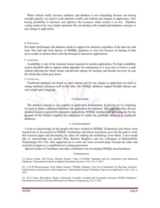 When website traffic increase suddenly and database is not responding because not having 
enough capacity, we need to scale database swiftly and without any changes in application. Also 
having possibility to decrease and optimize the resources when system is at rest. Database 
scaling needs to be very simple operation like not dealing with complicated database concepts or 
any change in application. 
B. Performance. 
For better performance the database needs to support low latencies regardless of the data size and 
load. The read and write latency of NOSQL databases is very low because of sharing of data 
across nodes in clusters that is also the demand of interactive applications. 
C. Availability. 
Availability is one of the immense feature required in modern applications. For high availability 
system should be able to support online upgrades, for maintenance it is very easy to remove a node 
without affecting the whole cluster and provide options for backups and disaster recovery in case 
the whole data center goes down. 
E. Architecture. 
Traditional databases are based on rigid schema and for any change in application we need to 
change database schema as well on the other side NOSQL databases support flexible schema and 
very simple query language. 
IV.CONCLUSION 
The database concept is very popular in application development. In present era of computing 
we need to deploy optimized databases for application development. The paper describes the key 
database features required for interactive applications. NOSQL databases are grooming day by day 
because of the features required for enterprises to tackle the problems observed in traditional 
databases. 
V. ACKNOWLEDGMENT 
I wish to acknowledge all the people who have worked in NOSQL Technology and whose work 
inspired me to do research in NOSQL Technology and whose documents gave me the path to write 
this research paper and developing my ideas for making the technology even better. I also would 
like to acknowledge my partner Miss Ruchira Barghava and my colleagues at RationalTabs 
Technologies Pvt. Ltd. who supported me to write one more research paper and put my ideas and 
research on paper as a contribution to coming generation. 
Special wishes to Couchbase and other contributors for developing NOSQL based products. 
VI.REFERENCES 
[1] Ameya Nayak, Anil Poriya, Dikshay Poojary “Type of NOSQL Databases and Its Comparison with Relational 
Databases,” International Journal of Applied Information Systems, Vol.5, No. 4, 2013 
[2] A B M Moniruzzaman, Syed Akhter Hossain “NOSQL Database: New Era of Databases for Big Data Analytics- 
Classification, Characteristics and Comparison,” International Journal of Database Theory and Application, Vol. 6, No. 4, 
2013 
[3] Dr K Chitra, BJeevaRani “Study on Basically Available, Scalable and Eventually Consistent NOSQL Databases,” 
International Journal of Advanced Research and Software Engineering, Vol. 3, 2013 
IJAPRR Page 8 
 