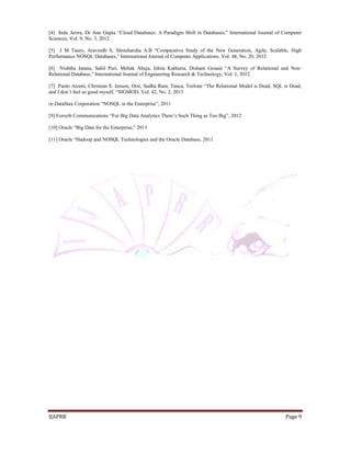 [4] Indu Arora, Dr Anu Gupta “Cloud Databases: A Paradigm Shift in Databases,” International Journal of Computer 
Sciences, Vol. 9, No. 3, 2012 
[5] J M Tauro, Aravindh S, Shreeharsha A.B “Comparative Study of the New Generation, Agile, Scalable, High 
Performance NOSQL Databases,” International Journal of Computer Applications, Vol. 48, No. 20, 2012 
[6] Nishtha Jatana, Sahil Puri, Mehak Ahuja, Ishita Kathuria, Dishant Gosain “A Survey of Relational and Non- 
Relational Database,” International Journal of Engineering Research & Technology, Vol. 1, 2012 
[7] Paolo Atzeni, Christian S. Jenson, Orsi, Sudha Ram, Tanca, Torlone “The Relational Model is Dead, SQL is Dead, 
and I don’t feel so good myself, “SIGMOD, Vol. 42, No. 2, 2013 
[8] DataStax Corporation “NOSQL in the Enterprise”, 2011 
[9] Forsyth Communications “For Big Data Analytics There’s Such Thing as Too Big”, 2012 
[10] Oracle “Big Data for the Enterprise,” 2013 
[11] Oracle “Hadoop and NOSQL Technologies and the Oracle Database, 2011 
IJAPRR Page 9 
