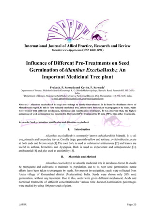 IJAPRR Page 29
International Journal of Allied Practice, Research and Review
Website: www.ijaprr.com (ISSN 2350-1294)
Influence of Different Pre-Treatments on Seed
Germination ofAilanthus ExcelsaRoxb.; An
Important Medicinal Tree plant
Prakash. P. Sarwadeand Kavita. P. Sarwade1
Department of Botany, ShikshanMaharshiGuruvarya R. G. ShindeMahavidyalaya, Bavachi Road, Paranda413 503.(M.S)
India.
1.
Department of Botany, ShankarraoPatilMahavidyalaya, Pardi road Bhoom, Dist. Osmanabad. 413 504.(M.S) India.
E-mail: ppsarwade@gmail.com, psarwade@gmail.com
Abstract - Ailanthus excelsaRoxb is large tree belongs to familySimarubaceae. It is found in deciduous forest of
Marathwada region.As this is very valuable medicinal tree, efforts have been taken to propagate it by seeds. Seeds
were treated with different mechanical, hormonal and scarification treatments. It was observed that, the highest
percentage of seed germination was recorded in Hot water[600
C] treatment for 15 min. (98%) than other treatments.
Keywords: Seed germination; scarification and Ailanthus excelsaRoxb.
I. Introduction
Ailanthus excelsaRoxb is commonly known asMaharukhin Marathi. It is tall
tree, pinnatly and lanceolate leaves. Corolla large, greenish-yellow and solitary, ovoid-orbicular, acute
at both ends and brown seeds[1].The root bark is used as substantial antitumours [2] and leaves are
useful in asthma, bronchitis and dyspepsia. Bark is used as expectorant and antispasmodic [3],
antibacterial [4] and also used as antifertility [5].
II. Materials and Method
Ailanthus excelsaRoxb is valuable medicinal tree in deciduous forest. It should
be propagated and cultivated to maintain its population, due to its poor seed germination; hence
efforts have been taken to propagate by seeds. For present investigation, seeds were collected from
Anala village of Osmanabad district (Maharashtra) India. Seeds were shown only 20% seed
germination, without any treatment. Due to this, seeds were given different mechanical, Acids and
hormonal treatments of different concentrationsfor various time duration.Germination percentages
were studied by using 100 pure seeds of plant.
 