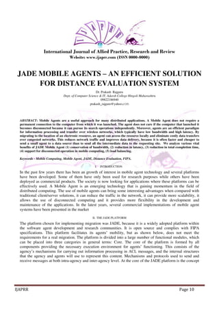 International Journal of Allied Practice, Research and Review 
Website: www.ijaprr.com (ISSN 0000-0000) 
JADE MOBILE AGENTS – AN EFFICIENT SOLUTION 
FOR DISTANCE EVALUATION SYSTEM 
Dr. Prakash Rajguru 
Dept. of Computer Science & IT, Adarsh College Hingoli Maharashtra 
09822186940 
prakash_rajgure@yahoo.com 
ABSTRACT- Mobile Agents are a useful approach for many distributed applications. A Mobile Agent does not require a 
permanent connection to the computer from which it was launched. The agent does not care if the computer that launched it 
becomes disconnected because it can pursue its search operations independently. Moreover, agents are an efficient paradigm 
for information processing and transfer over wireless networks, which typically have low bandwidth and high latency. By 
migrating to the location of an electronic resource, an agent can access the resource locally and eliminate costly data transfers 
over congested networks. This reduces network traffic and improves data delivery, because it is often faster and cheaper to 
send a small agent to a data source than to send all the intermediate data to the requesting site. We analyze various vital 
benefits of JADE Mobile Agent (1) conservation of bandwidth, (2) reduction in latency, (3) reduction in total completion time, 
(4) support for disconnected operation in mobile computing, (5) load balancing. 
Keywords - Mobile Computing, Mobile Agent, JADE, Distance Evaluation, FIPA. 
I. INTRODUCTION 
In the past few years there has been an growth of interest in mobile agent technology and several platforms 
have been developed. Some of them have only been used for research purposes while others have been 
deployed as commercial products. The society is now looking for applications where these platforms can be 
effectively used. A Mobile Agent is an emerging technology that is gaining momentum in the field of 
distributed computing. The use of mobile agents can bring some interesting advantages when compared with 
traditional client/server solutions, it can reduce the traffic in the network, it can provide more scalability, it 
allows the use of disconnected computing and it provides more flexibility in the development and 
maintenance of the applications. In the latest years, several commercial implementations of mobile agent 
systems have been presented in the market 
II. THE JADE PLATFORM 
The platform chosen for implementing migration was JADE, because it is a widely adopted platform within 
the software agent development and research communities. It is open source and complies with FIPA 
specifications. This platform facilitates its agents’ mobility, but as shown below, does not meet the 
requirements for a real migration. The platform is divided into a large number of functional modules, which 
can be placed into three categories in general terms: Core. The core of the platform is formed by all 
components providing the necessary execution environment for agents’ functioning. This consists of the 
agency’s mechanisms for carrying out information processing in ACL messages, and the internal structures 
that the agency and agents will use to represent this content. Mechanisms and protocols used to send and 
receive messages at both intra-agency and inter-agency level. At the core of the JADE platform is the concept 
IJAPRR Page 10 
 