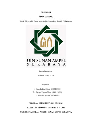 MAKALAH
SEWA (IJARAH)
Untuk Memenuhi Tugas Mata Kuliah Perbankan Syariah Di Indonesia
Dosen Pengampu :
Bakhrul Huda, M.E.I
Penyusun :
1. Ersa Lailatul Silvia (G04219026)
2. Farzan Fauzan Nizar (G04219029)
3. Handila Rizka (G94219152)
PROGRAM STUDI EKONOMI SYARIAH
FAKULTAS EKONOMI DAN BISNIS ISLAM
UNIVERSITAS ISLAM NEGERI SUNAN AMPEL SURABAYA
 