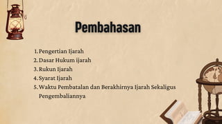 1.Pengertian Ijarah
2.Dasar Hukum ijarah
3.Rukun Ijarah
4.Syarat Ijarah
5.Waktu Pembatalan dan Berakhirnya Ijarah Sekaligus
Pengembaliannya
Pembahasan
 