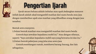Pengertian Ijarah
Ijarah secara bahasa adalah imbalan atau upah.Sedangkan menurut
istilah ijarah adalah akad mengambil manfaat dari suatu benda atau jasa
dengan memberikan upah atas manfaat yang dihasilkan orang dengan jasa
tersebut.
Bentuk sewa menyewa
1.Dalam bentuk manfaat atau mengambil manfaat dari suatu benda
Contoh:Saya sewakan kepadamu mobil ini.” Atau dengan sifatnya,
seperti: “Saya sewakan kepadamu mobil saya yang bewarna ini dan itu.”
2.Dalam bentuk pekerjaan yang jelas atau sewa jasa
Contoh:membangun rumah, membawa barang-barang, dan lain
sebagainya.
 