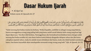 Dasar Hukum Ijarah
Al Qur’an
Dalam surat Al-Qasash:26-27
‫ٰٓىَل‬‫َع‬ ‫ِن‬‫ۡي‬‫َت‬‫ٰـ‬‫َه‬ ‫َّى‬‫َنَت‬‫ۡب‬‫ٱ‬ ‫َدى‬‫ۡح‬‫ِإ‬ ‫َك‬‫َح‬‫نِك‬‫ُأ‬ ‫ۡن‬‫َأ‬ ‫يُد‬‫ِر‬
‫ُأ‬
‫ٓى‬‫ِّن‬‫ِإ‬ ‫اَل‬‫َق‬ ‫ُن‬‫ي‬‫ِم‬‫َأۡل‬‫ٱ‬ ‫ُّى‬‫ِو‬‫َق‬‫ۡل‬‫ٱ‬ ‫َت‬‫َجۡر‬
‫ۡٔـ‬‫َت‬ ‫ۡس‬‫ٱ‬ ‫ِن‬‫َم‬ ‫َر‬‫ۡي‬‫َخ‬ ‫َّن‬‫ِإ‬
‌ۖ‫ُه‬‫ۡر‬‫ِج‬
‫ۡٔـ‬‫َت‬ ‫ۡس‬‫ٱ‬ ‫ِت‬‫َب‬‫َأ‬‫ٰٓـ‬
‫َي‬ ‫ا‬‫َم‬‫ٰٮُه‬‫َد‬‫ۡح‬‫ِإ‬ ‫ۡت‬‫َل‬‫ا‬‫َق‬
‫َن‬‫ي‬‫ِلِح‬‫ٰـ‬ ‫َّص‬‫ٱل‬ ‫َن‬‫ِم‬ ‫ُه‬‫َّل‬‫ٱل‬ ‫ٓاَء‬ ‫َش‬ ‫ن‬‫ِإ‬ ‫ٓى‬‫ُدِن‬‫ِج‬‫َت‬ ‫َس‬ ‌ۚ‫َك‬‫ۡي‬‫َل‬‫َع‬ ‫َّق‬ ‫ُش‬‫َأ‬ ‫ۡن‬‫َأ‬ ‫يُد‬‫ِر‬
‫ُأ‬ ‫ٓا‬‫َم‬‫َو‬ ‌ۖ‫َك‬‫نِد‬‫ِع‬ ‫ۡن‬‫ِم‬‫َف‬ ‫ا‬‫ً۬ر‬ ‫ۡش‬‫َع‬ ‫َت‬‫ۡم‬‫َم‬‫ۡت‬‫َأ‬ ‫ۡن‬‫ِإ‬
‫َف‬ ‌ۖ‫ٍ۬ج‬‫َج‬‫ِح‬ ‫َى‬‫ِن‬‫ٰـ‬‫َم‬‫َث‬ ‫ِنى‬‫ُجَر‬
‫ۡأ‬‫َت‬ ‫ن‬‫َأ‬
“Salah seorang dari kedua wanita itu berkata, ‘Wahai bapakku, ambillah ia sebagai orang yang bekerja,
karena sesungguhnya orang yang paling baik yang kamu ambil untuk bekerja ialah orang yang kuat lagi
dapat dipercaya.’ Dia (Syu’aib) berkata, ‘Sesungguhnya aku bermaksud menikahkan kamu dengan salah
seorang dari kedua anakku ini, atas dasar bahwa kamu bekerja denganku delapan tahun dan jika kamu
cukupkan sepuluh tahun, maka itu adalah (suatu kebaikan) dari kamu, maka aku tidak hendak memberati
kamu. Dan kamu insyaAllah akan mendapatiku termasuk orang-orang yang baik.” (QS. Al-Qasash: 26-27)
 