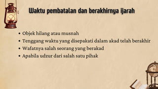 Waktu pembatalan dan berakhirnya ijarah
Objek hilang atau musnah
Tenggang waktu yang disepakati dalam akad telah berakhir
Wafatnya salah seorang yang berakad
Apabila udzur dari salah satu pihak
 