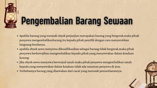 Pengembalian Barang Sewaan
Apabila barang yang menjadi obyek perjanjian merupakan barang yang bergerak,maka pihak
penyewa mengembalikanbarang itu kepada pihak pemilik dengan cara menyerahkan
langsung bendanya.
apabila obyek sewa menyewa dikualifikasikan sebagai barang tidak bergerak,maka pihak
penyewa berkewajiban mengembalikan kepada pihak yang menyewakan dalam keadaan
kosong.
Jika obyek sewa menyewa berwujud tanah maka pihak penyewa mengembalikan tanah
kepada yang menyewakan dalam keadaan tidak ada tanaman penyewa di atas.
Terbebasnya barang yang disewakan dari cacat yang merusak pemanfaatannya.
 