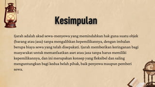 Kesimpulan
Ijarah adalah akad sewa-menyewa yang memindahkan hak guna suatu objek
(barang atau jasa) tanpa mengalihkan kepemilikannya, dengan imbalan
berupa biaya sewa yang telah disepakati. Ijarah memberikan keringanan bagi
masyarakat untuk memanfaatkan aset atau jasa tanpa harus memiliki
kepemilikannya, dan ini merupakan konsep yang fleksibel dan saling
menguntungkan bagi kedua belah pihak, baik penyewa maupun pemberi
sewa.
 