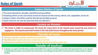 Subject Matter of Ijarah
The Asset Should be valuable, identified and quantified
Anything which can be consumed cannot be leased out like money, wheat, rice, vegetables, fruits etc
Subject matter should be used for Shariah permissible purpose
Ijarah Contract can also be executed with non Muslim's
Lessee as Ameen
 The lessee is liable to compensate the lessor for every harm to the leased asset caused by any misuse or
negligence. The leased asset shall remain in the risk of the lessor throughout the lease period.
Periods of Lease



Transfer of Usufruct

Ijarah: “To give something on rent”
 