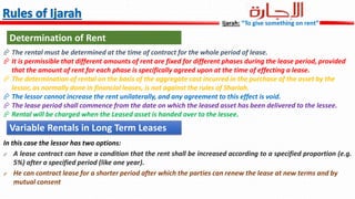  The rental must be determined at the time of contract for the whole period of lease.
 It is permissible that different amounts of rent are fixed for different phases during the lease period, provided
that the amount of rent for each phase is specifically agreed upon at the time of effecting a lease.
 The determination of rental on the basis of the aggregate cost incurred in the purchase of the asset by the
lessor, as normally done in financial leases, is not against the rules of Shariah.
 The lessor cannot increase the rent unilaterally, and any agreement to this effect is void.
 The lease period shall commence from the date on which the leased asset has been delivered to the lessee.
 Rental will be charged when the Leased asset is handed over to the lessee.
Determination of Rent
In this case the lessor has two options:
 A lease contract can have a condition that the rent shall be increased according to a specified proportion (e.g.
5%) after a specified period (like one year).
 He can contract lease for a shorter period after which the parties can renew the lease at new terms and by
mutual consent
Variable Rentals in Long Term Leases
Ijarah: “To give something on rent”
 