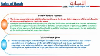 Penalty for Late Payment
 The lessor cannot charge an additional amount in case the lessee delays payment of the rent. Penalty
of late payment is given to charity by lessee
 It may be provided in the contract of Ijarah or Ijarah Muntahina Bittamleek that a lessee who delays
payment for no good reason undertakes to donate a certain amount or percentage of the rental due
in case of late payment. Such donation should be paid to charitable causes under the co- ordination
of the institutions shari'ah supervisory board.
Guarantee for Ijarah
 Permissible security of all kinds may be taken to secure the rental payments or as a security
against misuse or negligence on the part of the lessee such as a charge over assets
guarantee or an assignment of rights over assets of the lessee held by third parties, even if
such rights are a permissible life or property insurance indemnity in favor of the lessee.
Ijarah: “To give something on rent”
 