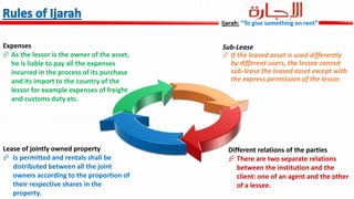 Expenses
 As the lessor is the owner of the asset,
he is liable to pay all the expenses
incurred in the process of its purchase
and its import to the country of the
lessor for example expenses of freight
and customs duty etc.
Sub-Lease
 If the leased asset is used differently
by different users, the lessee cannot
sub-lease the leased asset except with
the express permission of the lessor.
Lease of jointly owned property
 Is permitted and rentals shall be
distributed between all the joint
owners according to the proportion of
their respective shares in the
property.
Different relations of the parties
 There are two separate relations
between the institution and the
client: one of an agent and the other
of a lessee.
Ijarah: “To give something on rent”
 