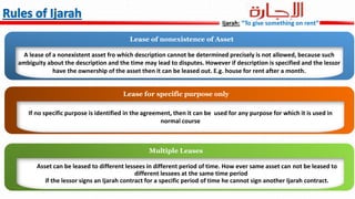 A lease of a nonexistent asset fro which description cannot be determined precisely is not allowed, because such
ambiguity about the description and the time may lead to disputes. However if description is specified and the lessor
have the ownership of the asset then it can be leased out. E.g. house for rent after a month.
Lease of nonexistence of Asset
If no specific purpose is identified in the agreement, then it can be used for any purpose for which it is used in
normal course
Lease for specific purpose only
Asset can be leased to different lessees in different period of time. How ever same asset can not be leased to
different lessees at the same time period
if the lessor signs an Ijarah contract for a specific period of time he cannot sign another Ijarah contract.
Multiple Leases
Ijarah: “To give something on rent”
 