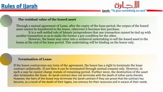 Through a mutual agreement of Lease, after the expiry of the lease period, the corpus of the leased
asset cannot be transferred to the lessee, otherwise it becomes hire purchase.
It is a well-settled rule of Islamic jurisprudence that one transaction cannot be tied up with
another transaction so as to make the former a pre-condition for the other.
However, the lessor may enter into a unilateral undertaking to sell the leased asset to the
lessee at the end of the lease period. This undertaking will be binding on the lessor only.
The residual value of the leased asset
If the lessee contravenes any term of the agreement, the lessor has a right to terminate the lease
contract unilaterally. If not then it can be terminated through mutual consent only. However, in
such a case he cannot charge rentals of remaining period. Further more, the destruction of the asset
also terminates the lease. An Ijarah contract does not terminate with the death of either party thereto.
However, the heirs of the lessee may terminate the Ijarah contract if they can prove that the contract has
become, as a result of the death of their legato, too onerous for their resources and in excess of their needs.
Termination of Lease
Ijarah: “To give something on rent”
 