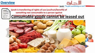 Ijarah is transferring of rights of use (usufruct/benefit) of
something non consumable to a person against
compensation and the ownership remained with the
owner.Consumable goods cannot be leased out
Ijarah: “To give something on rent”
 