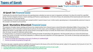 The lessor may sign a separate promise to gift/Sale the leased asset to the lessee at the end of the lease period, subject to his payment of all amounts of rent. The
validity of this arrangement is subject to two basic conditions:
 Firstly, the agreement of Ijarah itself should not be subjected to signing this promise of sale or gift.
 Secondly, the promise should be unilateral and binding on the promisor only.
Al-Ijarah ‘ain Financial Lease
Ijarah Muntahina Bittamleek Financial Lease
Ijarah: “To give something on rent”
Traditionally, the only kind of Ijarah that was only operating lease, whereby one owns an asset or equipment and leases it to others for rental for a specified
period. This form of Ijarah is known in Islamic banking and finance as operating lease. In this form of lease, the ownership of the leased assets will remain with
the bank at the end of the lease period.
In operating lease, the bank may already own a property which it wants to lease it out. In other words, operating lease is not preceded by a promise to lease or
the concept is not based on prior promise.
The evolution of modern Islamic banking and finance has created another form of Ijarah known as Ijarah Muntahina Bittamleek (IMB) or financial lease. The
IMB is defined as a form of transfer of ownership of usufructs of some assets, such as buildings or equipment, for a particular period in consideration for a
defined rent which is usually higher than the normal rental to encourage the lessor to transfer the leased assets to the lessee at the end of the lease period
after the lessee has paid all instalments without delay.
In a financial lease, it is necessary to clearly state the method of transfer of ownership in the agreement. The final transfer will occur at the end of the lease
period. The manner of transfer must be put separately in a different document attached to the lease agreement. The transfer of ownership could take place in
one of the following manners.
 Promise to transfer the ownership on the basis of ordinary or conditional gift
 Promise to transfer the property through sale
 