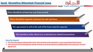 Ijarah: “To give something on rent”
There should be at least one year lease period
There should be separate contracts for sale and lease
The agreement to sell at the end of the lease must be separate
The intention of the client is to avoid interest related transactions
Security Deposit
 The Security deposit obtained from the client should not be treated in a way conventional bank treats.
 This amount of security deposits will be treated as Amanah (Hamesh Jaddiya) before the execution of Lease
Agreement
 