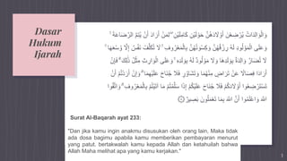Dasar
Hukum
Ijarah
3
ِ‫ام‬َ‫ك‬ ِ‫ْن‬‫ي‬َ‫ل‬ ْ‫و‬َ‫ح‬ َّ‫ن‬ُ‫ه‬َ‫د‬ َ‫َل‬ ْ‫و‬َ‫أ‬ َ‫ن‬ْ‫ع‬ ِ‫ض‬ ْ‫ر‬ُ‫ي‬ ُ‫ات‬َ‫د‬ِ‫ل‬‫ا‬ َ‫و‬ْ‫ال‬ َ‫و‬َ‫ض‬َّ‫الر‬ َّ‫م‬ِ‫ت‬ُ‫ي‬ ْ‫ن‬َ‫أ‬ َ‫د‬‫ا‬ َ‫ر‬َ‫أ‬ ْ‫ن‬َ‫م‬ِ‫ل‬ ۖ ِ‫ْن‬‫ي‬َ‫ل‬ۚ َ‫ة‬َ‫ع‬‫ا‬
ْ‫ال‬ِ‫ب‬ َّ‫ن‬ُ‫ه‬ُ‫ت‬ َ‫و‬ْ‫س‬ِ‫ك‬ َ‫و‬ َّ‫ن‬ُ‫ه‬ُ‫ق‬ ْ‫ز‬ ِ‫ر‬ ُ‫ه‬َ‫ل‬ ِ‫د‬‫و‬ُ‫ل‬ ْ‫و‬َ‫م‬ْ‫ال‬ ‫ى‬َ‫ل‬َ‫ع‬ َ‫و‬َّ‫َل‬ِ‫إ‬ ٌ‫س‬ْ‫ف‬َ‫ن‬ ُ‫ف‬َّ‫ل‬َ‫ك‬ُ‫ت‬ َ‫َل‬ ۚ ِ‫وف‬ُ‫ر‬ْ‫ع‬َ‫م‬ۚ ‫ا‬َ‫ه‬َ‫ع‬ْ‫س‬ ُ‫و‬
َ‫ل‬ َ‫و‬ِ‫ب‬ ُ‫ه‬َ‫ل‬ ٌ‫د‬‫و‬ُ‫ل‬ ْ‫و‬َ‫م‬ َ‫َل‬ َ‫و‬ ‫َا‬‫ه‬ِ‫د‬َ‫ل‬ َ‫و‬ِ‫ب‬ ٌ‫ة‬َ‫د‬ِ‫ل‬‫ا‬ َ‫و‬ َّ‫ار‬َ‫ض‬ُ‫ت‬ َ‫َل‬َ‫ك‬ِ‫ل‬ََٰ‫ذ‬ ُ‫ل‬ْ‫ث‬ِ‫م‬ ِ‫ث‬ ِ‫ار‬ َ‫و‬ْ‫ال‬ ‫ى‬َ‫ل‬َ‫ع‬ َ‫و‬ ۚ ِ‫ه‬ِ‫د‬ْۗ‫ن‬ِ‫إ‬َ‫ف‬
ُ‫ج‬ َ‫َل‬َ‫ف‬ ٍ‫ر‬ ُ‫َاو‬‫ش‬َ‫ت‬ َ‫و‬ ‫ا‬َ‫م‬ُ‫ه‬ْ‫ن‬ِ‫م‬ ٍ‫اض‬ َ‫ر‬َ‫ت‬ ْ‫ن‬َ‫ع‬ ‫ا‬‫اَل‬َ‫ص‬ِ‫ف‬ ‫ا‬َ‫د‬‫ا‬ َ‫ر‬َ‫أ‬َ‫أ‬ ْ‫م‬ُ‫ت‬ْ‫د‬ َ‫ر‬َ‫أ‬ ْ‫ن‬ِ‫إ‬ َ‫و‬ ۗ ‫ا‬َ‫م‬ِ‫ه‬ْ‫ي‬َ‫ل‬َ‫ع‬ َ‫ح‬‫َا‬‫ن‬ْ‫ن‬
َ‫ذ‬ِ‫إ‬ ْ‫م‬ُ‫ك‬ْ‫ي‬َ‫ل‬َ‫ع‬ َ‫ح‬‫َا‬‫ن‬ُ‫ج‬ َ‫َل‬َ‫ف‬ ْ‫م‬ُ‫ك‬َ‫د‬ َ‫َل‬ ْ‫و‬َ‫أ‬ ‫وا‬ُ‫ع‬ ِ‫ض‬ ْ‫ر‬َ‫ت‬ْ‫س‬َ‫ت‬ِ‫وف‬ُ‫ر‬ْ‫ع‬َ‫م‬ْ‫ال‬ِ‫ب‬ ْ‫م‬ُ‫ت‬ْ‫ي‬َ‫ت‬‫آ‬ ‫ا‬َ‫م‬ ْ‫م‬ُ‫ت‬ْ‫م‬َّ‫ل‬َ‫س‬ ‫ا‬‫وا‬ُ‫ق‬َّ‫ت‬‫ا‬ َ‫و‬ ۗ
۞ٌ‫ير‬ ِ‫ص‬َ‫ب‬ َ‫ون‬ُ‫ل‬َ‫م‬ْ‫ع‬َ‫ت‬ ‫ا‬َ‫م‬ِ‫ب‬ َ َّ‫اَّلل‬ َّ‫ن‬َ‫أ‬ ‫وا‬ُ‫م‬َ‫ل‬ْ‫ع‬‫ا‬ َ‫و‬ َ َّ‫اَّلل‬
Surat Al-Baqarah ayat 233:
"Dan jika kamu ingin anakmu disusukan oleh orang lain, Maka tidak
ada dosa bagimu apabila kamu memberikan pembayaran menurut
yang patut. bertakwalah kamu kepada Allah dan ketahuilah bahwa
Allah Maha melihat apa yang kamu kerjakan."
 