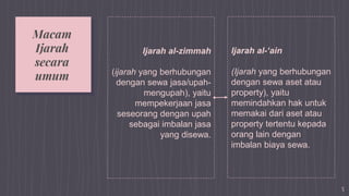 Ijarah al-zimmah
(ijarah yang berhubungan
dengan sewa jasa/upah-
mengupah), yaitu
mempekerjaan jasa
seseorang dengan upah
sebagai imbalan jasa
yang disewa.
Ijarah al-‘ain
(Ijarah yang berhubungan
dengan sewa aset atau
property), yaitu
memindahkan hak untuk
memakai dari aset atau
property tertentu kepada
orang lain dengan
imbalan biaya sewa.
5
Macam
Ijarah
secara
umum
 