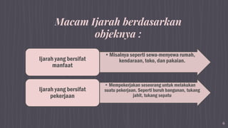 6
•Misalnya seperti sewa-menyewa rumah,
kendaraan, toko, dan pakaian.Ijarah yang bersifat
manfaat
• Mempekerjakan seseorang untuk melakukan
suatu pekerjaan. Seperti buruh bangunan, tukang
jahit, tukang sepatu
Ijarah yang bersifat
pekerjaan
Macam Ijarah berdasarkan
objeknya :
 