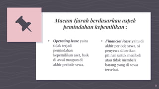 ▹ Operating lease yaitu
tidak terjadi
pemindahan
kepemilikan aset, baik
di awal maupun di
akhir periode sewa.
▹ Financial lease yaitu di
akhir periode sewa, si
penyewa diberikan
pilihan untuk membeli
atau tidak membeli
barang yang di sewa
tersebut.
8
📌 Macam Ijarah berdasarkan aspek
pemindahan kepemilikan :
 