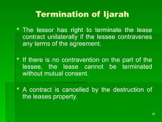 10
Termination of Ijarah
 The lessor has right to terminate the lease
contract unilaterally if the lessee contravenes
any terms of the agreement.
 If there is no contravention on the part of the
lessee, the lease cannot be terminated
without mutual consent.
 A contract is cancelled by the destruction of
the leases property.
 