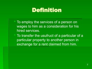 2
Definition
 To employ the services of a person on
wages to him as a consideration for his
hired services.
 To transfer the usufruct of a particular of a
particular property to another person in
exchange for a rent claimed from him.
 