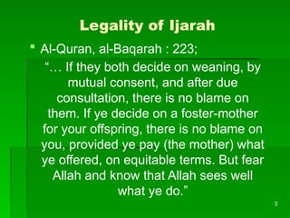 3
Legality of Ijarah
 Al-Quran, al-Baqarah : 223;
“… If they both decide on weaning, by
mutual consent, and after due
consultation, there is no blame on
them. If ye decide on a foster-mother
for your offspring, there is no blame on
you, provided ye pay (the mother) what
ye offered, on equitable terms. But fear
Allah and know that Allah sees well
what ye do.”
 